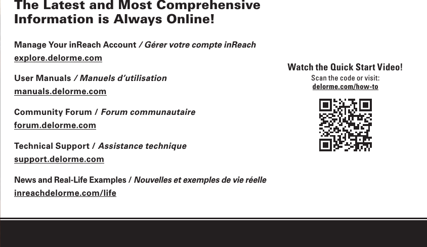 1inReach SE Quick Start GuideThe Latest and Most Comprehensive Information is Always Online!Manage Your inReach Account / Gérer votre compte inReachexplore.delorme.comUser Manuals / Manuels d’utilisationmanuals.delorme.comCommunity Forum / Forum communautaireforum.delorme.comTechnical Support / Assistance techniquesupport.delorme.comNews and Real-Life Examples / Nouvelles et exemples de vie réelleinreachdelorme.com/lifeWatch the Quick Start Video!Scan the code or visit:delorme.com/how-to