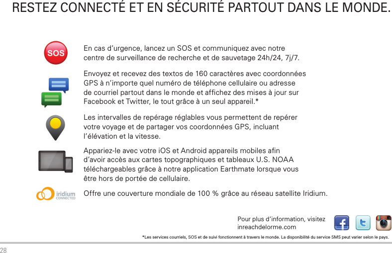 28RESTEZ CONNECTÉ  ET EN SÉCURITÉ PARTOUT  DANS LE MONDE.Envoyez et recevez des textos de 160 caractères avec coordonnées GPS à n’importe quel numéro de téléphone cellulaire ou adresse de courriel partout dans le monde et afﬁ chez des mises à jour sur Facebook et Twitter, le tout grâce à un seul appareil.*Les intervalles de repérage réglables vous permettent de repérer votre voyage et de partager vos coordonnées GPS, incluant l’élévation et la vitesse.Appariez-le avec votre iOS et Android appareils mobiles aﬁ n d’avoir accès aux cartes topographiques et tableaux U.S. NOAA téléchargeables grâce à notre application Earthmate lorsque vous être hors de portée de cellulaire.Offre une couverture mondiale de 100 % grâce au réseau satellite Iridium.En cas d’urgence, lancez un SOS et communiquez avec notre centre de surveillance de recherche et de sauvetage 24h/24, 7j/7.*Les services courriels, SOS et de suivi fonctionnent à travers le monde. La disponibilité du service SMS peut varier selon le pays.tPour plus d’information, visitez inreachdelorme.com