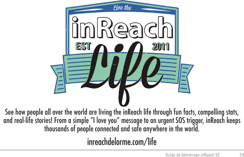 29Guide de démarrage inReach SEinreachdelorme.com/lifeSee how people all over the world are living the inReach life through fun facts, compelling stats, and real-life stories! From a simple “I love you” message to an urgent SOS trigger, inReach keeps thousands of people connected and safe anywhere in the world.