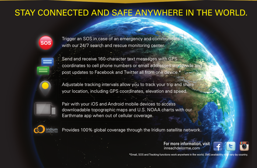 Send and receive 160-character text messages with GPS coordinates to cell phone numbers or email addresses worldwide and post updates to Facebook and Twitter all from one device.*Adjustable tracking intervals allow you to track your trip and shareyour location, including GPS coordinates, elevation and speed.Pair with your iOS and Android mobile devices to access downloadable topographic maps and U.S. NOAA charts with our Earthmate app when out of cellular coverage.Provides 100% global coverage through  the Iridium satellite network.Trigger an SOS in case of an emergency and communicate with our 24/7 search and rescue monitoring center.STAY CONNECTED  AND SAFE ANYWHERE  IN THE WORLD.*Email, SOS and Tracking functions work anywhere in the world; SMS availability may vary by country.inreachdelorme.comFor more information, visit 