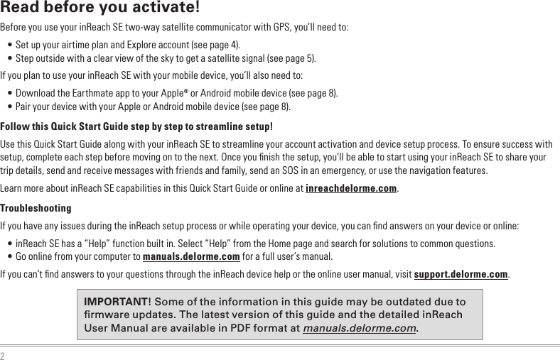 2Read before you activate!Before you use your inReach SE two-way satellite communicator with GPS, you’ll need to:•  Set up your airtime plan and Explore account (see page 4). • Step outside with a clear view of the sky to get a satellite signal (see page 5).If you plan to use your inReach SE with your mobile device, you’ll also need to: • Download the Earthmate app to your Apple® or Android mobile device (see page 8). • Pair your device with your Apple or Android mobile device (see page 8).Follow this Quick Start Guide step by step to streamline setup!Use this Quick Start Guide along with your inReach SE to streamline your account activation and device setup process. To ensure success with setup, complete each step before moving on to the next. Once you ﬁnish the setup, you’ll be able to start using your inReach SE to share your trip details, send and receive messages with friends and family, send an SOS in an emergency, or use the navigation features.Learn more about inReach SE capabilities in this Quick Start Guide or online at inreachdelorme.com.TroubleshootingIf you have any issues during the inReach setup process or while operating your device, you can ﬁnd answers on your device or online:•  inReach SE has a “Help” function built in. Select “Help” from the Home page and search for solutions to common questions.•  Go online from your computer to manuals.delorme.com for a full user’s manual.If you can’t ﬁnd answers to your questions through the inReach device help or the online user manual, visit support.delorme.com.IMPORTANT! Some of the information in this guide may be outdated due to rmware updates. The latest version of this guide and the detailed inReach User Manual are available in PDF format at manuals.delorme.com.Quit/ Preset Messages Shortcut