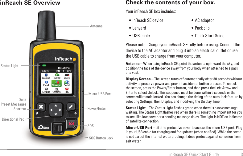 3inReach SE Quick Start GuideCheck the contents of your box.Please note: Charge your inReach SE fully before using. Connect the device to the AC adaptor and plug it into an electrical outlet or use the USB cable to charge from your computer.Antenna – When using inReach SE, point the antenna up toward the sky, and position the face of the device away from your body when attached to a pack or a vest.Display Screen – The screen turns off automatically after 30 seconds without activity to preserve power and prevent accidental button presses. To unlock the screen, press the Power/Enter button, and then press the Left Arrow and Enter to select Unlock. This sequence must be done within 5 seconds or the screen will remain locked. You can change the timing of the auto-lock feature by selecting Settings, then Display, and modifying the Display Timer.Status Light – The Status Light ﬂ ashes green when there is a new message waiting. The Status Light ﬂ ashes red when there is something important for you to see, like low power or a sending message delay. The light is NOT an indicator of satellite connection.Micro-USB Port – Lift the protective cover to access the micro-USB port. Plug in your USB cable for charging and for updates (when notiﬁ ed). While the cover is not part of the internal waterprooﬁ ng, it does protect against corrosion from salt water.SOS Button LockinReach SE OverviewStatus LightAntennaSOSDirectional PadPower/EnterQuit/Preset MessagesShortcutMicro-USB Port • inReach SE device  • Lanyard • USB cable • AC adaptor • Pack clip • Quick Start GuideYour inReach SE box includes: