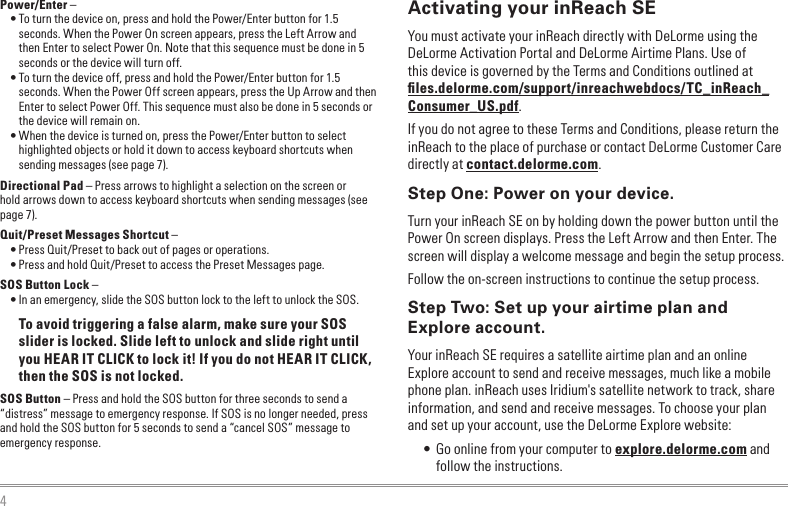 4Power/Enter – • To turn the device on, press and hold the Power/Enter button for 1.5 seconds. When the Power On screen appears, press the Left Arrow and then Enter to select Power On. Note that this sequence must be done in 5 seconds or the device will turn off.• To turn the device off, press and hold the Power/Enter button for 1.5 seconds. When the Power Off screen appears, press the Up Arrow and then Enter to select Power Off. This sequence must also be done in 5 seconds or the device will remain on.• When the device is turned on, press the Power/Enter button to select highlighted objects or hold it down to access keyboard shortcuts when sending messages (see page 7).Directional Pad – Press arrows to highlight a selection on the screen or  hold arrows down to access keyboard shortcuts when sending messages (see page 7).Quit/Preset Messages Shortcut –• Press Quit/Preset to back out of pages or operations.• Press and hold Quit/Preset to access the Preset Messages page.SOS Button Lock – • In an emergency, slide the SOS button lock to the left to unlock the SOS.To avoid triggering a false alarm, make sure your SOS slider is locked. Slide left to unlock and slide right until you HEAR IT CLICK to lock it! If you do not HEAR IT CLICK, then the SOS is not locked.SOS Button – Press and hold the SOS button for three seconds to send a “distress” message to emergency response. If SOS is no longer needed, press and hold the SOS button for 5 seconds to send a “cancel SOS” message to emergency response.Activating your inReach SEYou must activate your inReach directly with DeLorme using the DeLorme Activation Portal and DeLorme Airtime Plans. Use of this device is governed by the Terms and Conditions outlined at ﬁles.delorme.com/support/inreachwebdocs/TC_inReach_Consumer_US.pdf.If you do not agree to these Terms and Conditions, please return the inReach to the place of purchase or contact DeLorme Customer Care directly at contact.delorme.com.Step One: Power on your device.Turn your inReach SE on by holding down the power button until the Power On screen displays. Press the Left Arrow and then Enter. The screen will display a welcome message and begin the setup process.Follow the on-screen instructions to continue the setup process.Step Two: Set up your airtime plan and Explore account.Your inReach SE requires a satellite airtime plan and an online Explore account to send and receive messages, much like a mobile phone plan. inReach uses Iridium&apos;s satellite network to track, share information, and send and receive messages. To choose your plan and set up your account, use the DeLorme Explore website:• Go online from your computer to explore.delorme.com and follow the instructions.