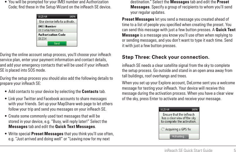 5inReach SE Quick Start Guide• You will be prompted for your IMEI number and Authorization Code; ﬁnd these in the Setup Wizard on the inReach SE device.During the online account setup process, you&apos;ll choose your inReach service plan, enter your payment information and contact details, and add your emergency contacts that will be used if your inReach SE is placed into SOS mode.During the setup process you should also add the following details to prepare your inReach SE:• Add contacts to your device by selecting the Contacts tab. • Link your Twitter and Facebook accounts to share messages with your friends. Set up your MapShare web page to let others follow your trip and send you messages on your inReach SE.• Create some commonly used text messages that will be stored in your device, e.g. “Busy, will reply later!” Select the Messages tab and edit the Quick Text Messages.• Write special Preset Messages that you think you’ll use often, e.g. “Just arrived and doing well” or “Leaving now for my next destination.” Select the Messages tab and edit the Preset Messages. Specify a group of recipients to whom you’ll send your regular updates.Preset Messages let you send a message you created ahead of time to a list of people you speciﬁed when creating the preset. You can send this message with just a few button presses. A Quick Text Message is a message you know you’ll use often when replying to or sending messages, and you don’t want to type it each time. Send it with just a few button presses.Step Three: Check your connection.inReach SE needs a clear satellite signal from the sky to complete the setup process. Go outside and stand in an open area away from tall buildings, roof overhangs and trees.When you set up your Explore account, DeLorme sent you a welcome message for testing your inReach. Your device will receive this message during the activation process. When you have a clear view of the sky, press Enter to activate and receive your message.