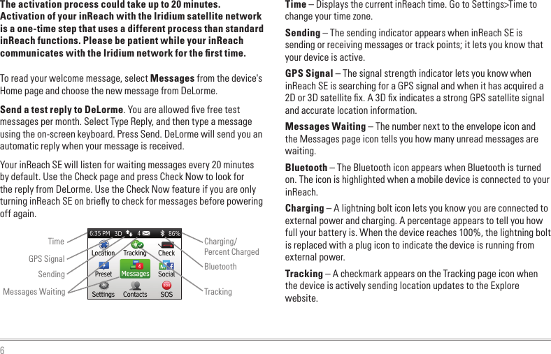 6The activation process could take up to 20 minutes. Activation of your inReach with the Iridium satellite network is a one-time step that uses a different process than standard inReach functions. Please be patient while your inReach communicates with the Iridium network for the ﬁrst time.To read your welcome message, select Messages from the device&apos;s Home page and choose the new message from DeLorme.Send a test reply to DeLorme. You are allowed ﬁve free test messages per month. Select Type Reply, and then type a message using the on-screen keyboard. Press Send. DeLorme will send you an automatic reply when your message is received.Your inReach SE will listen for waiting messages every 20 minutes by default. Use the Check page and press Check Now to look for the reply from DeLorme. Use the Check Now feature if you are only turning inReach SE on brieﬂy to check for messages before powering off again.Time – Displays the current inReach time. Go to Settings&gt;Time to change your time zone.Sending – The sending indicator appears when inReach SE is sending or receiving messages or track points; it lets you know that your device is active.GPS Signal – The signal strength indicator lets you know when inReach SE is searching for a GPS signal and when it has acquired a 2D or 3D satellite ﬁx. A 3D ﬁx indicates a strong GPS satellite signal and accurate location information.Messages Waiting – The number next to the envelope icon and the Messages page icon tells you how many unread messages are waiting.Bluetooth – The Bluetooth icon appears when Bluetooth is turned on. The icon is highlighted when a mobile device is connected to your inReach.Charging – A lightning bolt icon lets you know you are connected to external power and charging. A percentage appears to tell you how full your battery is. When the device reaches 100%, the lightning bolt is replaced with a plug icon to indicate the device is running from external power.Tracking – A checkmark appears on the Tracking page icon when the device is actively sending location updates to the Explore website.TimeSendingCharging/Percent ChargedBluetoothMessages Waiting TrackingGPS Signal