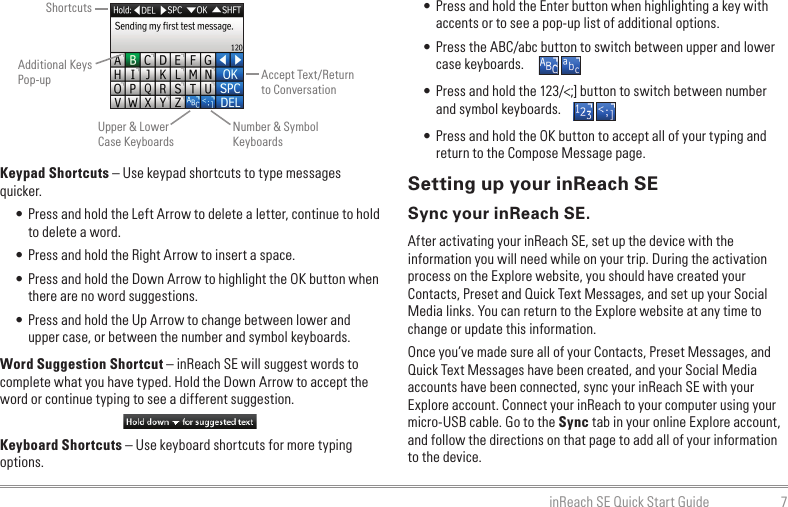 7inReach SE Quick Start GuideKeypad Shortcuts – Use keypad shortcuts to type messages quicker.• Press and hold the Left Arrow to delete a letter, continue to hold to delete a word.• Press and hold the Right Arrow to insert a space.• Press and hold the Down Arrow to highlight the OK button when there are no word suggestions.• Press and hold the Up Arrow to change between lower and upper case, or between the number and symbol keyboards.Word Suggestion Shortcut – inReach SE will suggest words to complete what you have typed. Hold the Down Arrow to accept the word or continue typing to see a different suggestion.Keyboard Shortcuts – Use keyboard shortcuts for more typing options.• Press and hold the Enter button when highlighting a key with accents or to see a pop-up list of additional options.• Press the ABC/abc button to switch between upper and lower case keyboards.• Press and hold the 123/&lt;;] button to switch between number and symbol keyboards.• Press and hold the OK button to accept all of your typing and return to the Compose Message page.Setting up your inReach SESync your inReach SE.After activating your inReach SE, set up the device with the information you will need while on your trip. During the activation process on the Explore website, you should have created your Contacts, Preset and Quick Text Messages, and set up your Social Media links. You can return to the Explore website at any time to change or update this information.Once you’ve made sure all of your Contacts, Preset Messages, and Quick Text Messages have been created, and your Social Media accounts have been connected, sync your inReach SE with your Explore account. Connect your inReach to your computer using your micro-USB cable. Go to the Sync tab in your online Explore account, and follow the directions on that page to add all of your information to the device.ShortcutsAdditional Keys Pop-upUpper &amp; Lower Case KeyboardsAccept Text/Return to ConversationNumber &amp; Symbol Keyboards