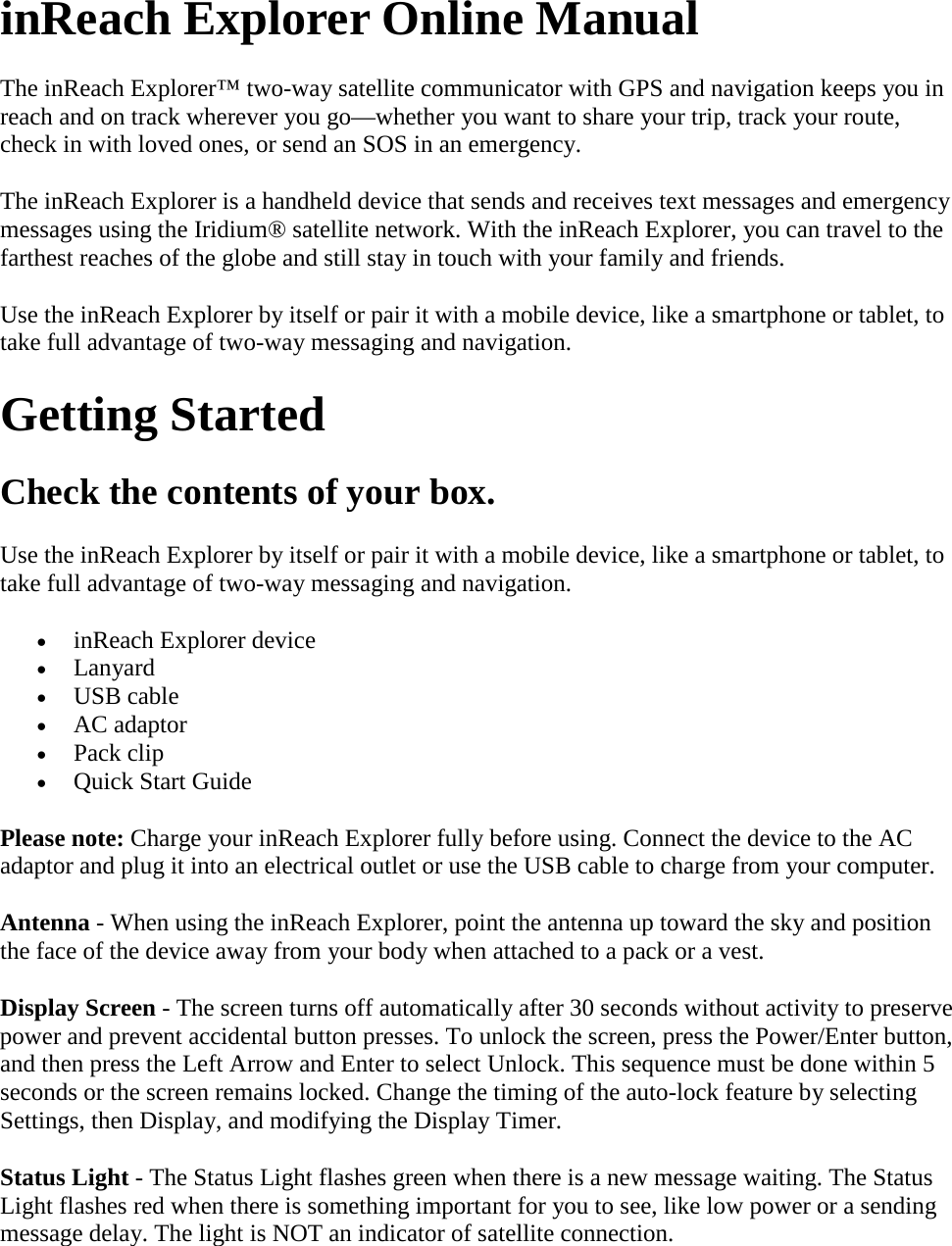 inReach Explorer Online Manual The inReach Explorer™ two-way satellite communicator with GPS and navigation keeps you in reach and on track wherever you go—whether you want to share your trip, track your route, check in with loved ones, or send an SOS in an emergency. The inReach Explorer is a handheld device that sends and receives text messages and emergency messages using the Iridium® satellite network. With the inReach Explorer, you can travel to the farthest reaches of the globe and still stay in touch with your family and friends. Use the inReach Explorer by itself or pair it with a mobile device, like a smartphone or tablet, to take full advantage of two-way messaging and navigation. Getting Started Check the contents of your box. Use the inReach Explorer by itself or pair it with a mobile device, like a smartphone or tablet, to take full advantage of two-way messaging and navigation. • inReach Explorer device • Lanyard • USB cable • AC adaptor • Pack clip • Quick Start Guide Please note: Charge your inReach Explorer fully before using. Connect the device to the AC adaptor and plug it into an electrical outlet or use the USB cable to charge from your computer.  Antenna - When using the inReach Explorer, point the antenna up toward the sky and position the face of the device away from your body when attached to a pack or a vest.  Display Screen - The screen turns off automatically after 30 seconds without activity to preserve power and prevent accidental button presses. To unlock the screen, press the Power/Enter button, and then press the Left Arrow and Enter to select Unlock. This sequence must be done within 5 seconds or the screen remains locked. Change the timing of the auto-lock feature by selecting Settings, then Display, and modifying the Display Timer.  Status Light - The Status Light flashes green when there is a new message waiting. The Status Light flashes red when there is something important for you to see, like low power or a sending message delay. The light is NOT an indicator of satellite connection.  