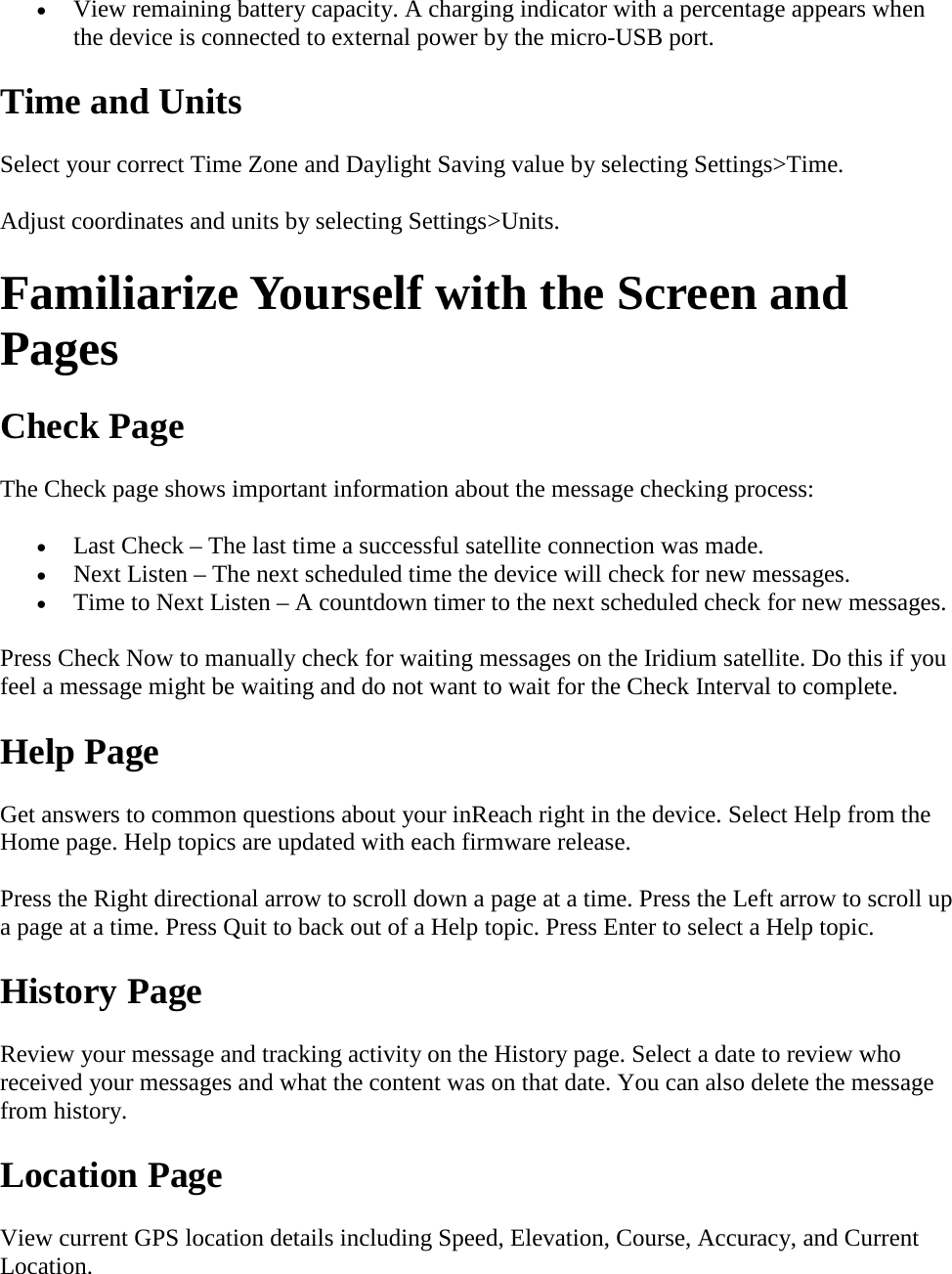 • View remaining battery capacity. A charging indicator with a percentage appears when the device is connected to external power by the micro-USB port. Time and Units Select your correct Time Zone and Daylight Saving value by selecting Settings&gt;Time. Adjust coordinates and units by selecting Settings&gt;Units. Familiarize Yourself with the Screen and Pages Check Page The Check page shows important information about the message checking process: • Last Check – The last time a successful satellite connection was made. • Next Listen – The next scheduled time the device will check for new messages. • Time to Next Listen – A countdown timer to the next scheduled check for new messages. Press Check Now to manually check for waiting messages on the Iridium satellite. Do this if you feel a message might be waiting and do not want to wait for the Check Interval to complete. Help Page Get answers to common questions about your inReach right in the device. Select Help from the Home page. Help topics are updated with each firmware release.  Press the Right directional arrow to scroll down a page at a time. Press the Left arrow to scroll up a page at a time. Press Quit to back out of a Help topic. Press Enter to select a Help topic. History Page Review your message and tracking activity on the History page. Select a date to review who received your messages and what the content was on that date. You can also delete the message from history. Location Page View current GPS location details including Speed, Elevation, Course, Accuracy, and Current Location. 