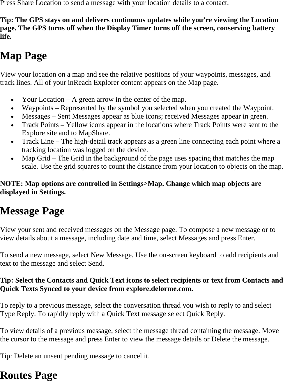 Press Share Location to send a message with your location details to a contact. Tip: The GPS stays on and delivers continuous updates while you’re viewing the Location page. The GPS turns off when the Display Timer turns off the screen, conserving battery life. Map Page View your location on a map and see the relative positions of your waypoints, messages, and track lines. All of your inReach Explorer content appears on the Map page. • Your Location – A green arrow in the center of the map. • Waypoints – Represented by the symbol you selected when you created the Waypoint. • Messages – Sent Messages appear as blue icons; received Messages appear in green. • Track Points – Yellow icons appear in the locations where Track Points were sent to the Explore site and to MapShare. • Track Line – The high-detail track appears as a green line connecting each point where a tracking location was logged on the device. • Map Grid – The Grid in the background of the page uses spacing that matches the map scale. Use the grid squares to count the distance from your location to objects on the map. NOTE: Map options are controlled in Settings&gt;Map. Change which map objects are displayed in Settings. Message Page View your sent and received messages on the Message page. To compose a new message or to view details about a message, including date and time, select Messages and press Enter.  To send a new message, select New Message. Use the on-screen keyboard to add recipients and text to the message and select Send. Tip: Select the Contacts and Quick Text icons to select recipients or text from Contacts and Quick Texts Synced to your device from explore.delorme.com. To reply to a previous message, select the conversation thread you wish to reply to and select Type Reply. To rapidly reply with a Quick Text message select Quick Reply. To view details of a previous message, select the message thread containing the message. Move the cursor to the message and press Enter to view the message details or Delete the message. Tip: Delete an unsent pending message to cancel it. Routes Page 