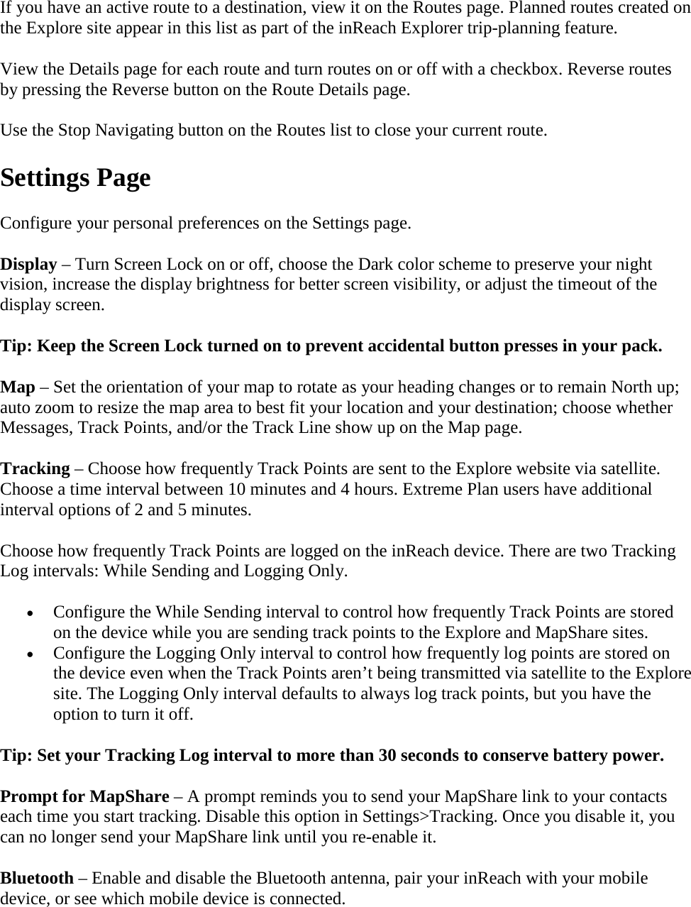 If you have an active route to a destination, view it on the Routes page. Planned routes created on the Explore site appear in this list as part of the inReach Explorer trip-planning feature. View the Details page for each route and turn routes on or off with a checkbox. Reverse routes by pressing the Reverse button on the Route Details page. Use the Stop Navigating button on the Routes list to close your current route. Settings Page Configure your personal preferences on the Settings page. Display – Turn Screen Lock on or off, choose the Dark color scheme to preserve your night vision, increase the display brightness for better screen visibility, or adjust the timeout of the display screen. Tip: Keep the Screen Lock turned on to prevent accidental button presses in your pack. Map – Set the orientation of your map to rotate as your heading changes or to remain North up; auto zoom to resize the map area to best fit your location and your destination; choose whether Messages, Track Points, and/or the Track Line show up on the Map page. Tracking – Choose how frequently Track Points are sent to the Explore website via satellite. Choose a time interval between 10 minutes and 4 hours. Extreme Plan users have additional interval options of 2 and 5 minutes.  Choose how frequently Track Points are logged on the inReach device. There are two Tracking Log intervals: While Sending and Logging Only. • Configure the While Sending interval to control how frequently Track Points are stored on the device while you are sending track points to the Explore and MapShare sites. • Configure the Logging Only interval to control how frequently log points are stored on the device even when the Track Points aren’t being transmitted via satellite to the Explore site. The Logging Only interval defaults to always log track points, but you have the option to turn it off. Tip: Set your Tracking Log interval to more than 30 seconds to conserve battery power. Prompt for MapShare – A prompt reminds you to send your MapShare link to your contacts each time you start tracking. Disable this option in Settings&gt;Tracking. Once you disable it, you can no longer send your MapShare link until you re-enable it. Bluetooth – Enable and disable the Bluetooth antenna, pair your inReach with your mobile device, or see which mobile device is connected. 