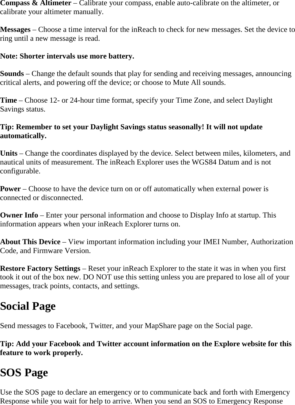 Compass &amp; Altimeter – Calibrate your compass, enable auto-calibrate on the altimeter, or calibrate your altimeter manually. Messages – Choose a time interval for the inReach to check for new messages. Set the device to ring until a new message is read. Note: Shorter intervals use more battery. Sounds – Change the default sounds that play for sending and receiving messages, announcing critical alerts, and powering off the device; or choose to Mute All sounds. Time – Choose 12- or 24-hour time format, specify your Time Zone, and select Daylight Savings status.  Tip: Remember to set your Daylight Savings status seasonally! It will not update automatically. Units – Change the coordinates displayed by the device. Select between miles, kilometers, and nautical units of measurement. The inReach Explorer uses the WGS84 Datum and is not configurable. Power – Choose to have the device turn on or off automatically when external power is connected or disconnected. Owner Info – Enter your personal information and choose to Display Info at startup. This information appears when your inReach Explorer turns on. About This Device – View important information including your IMEI Number, Authorization Code, and Firmware Version. Restore Factory Settings – Reset your inReach Explorer to the state it was in when you first took it out of the box new. DO NOT use this setting unless you are prepared to lose all of your messages, track points, contacts, and settings. Social Page Send messages to Facebook, Twitter, and your MapShare page on the Social page.  Tip: Add your Facebook and Twitter account information on the Explore website for this feature to work properly. SOS Page Use the SOS page to declare an emergency or to communicate back and forth with Emergency Response while you wait for help to arrive. When you send an SOS to Emergency Response 