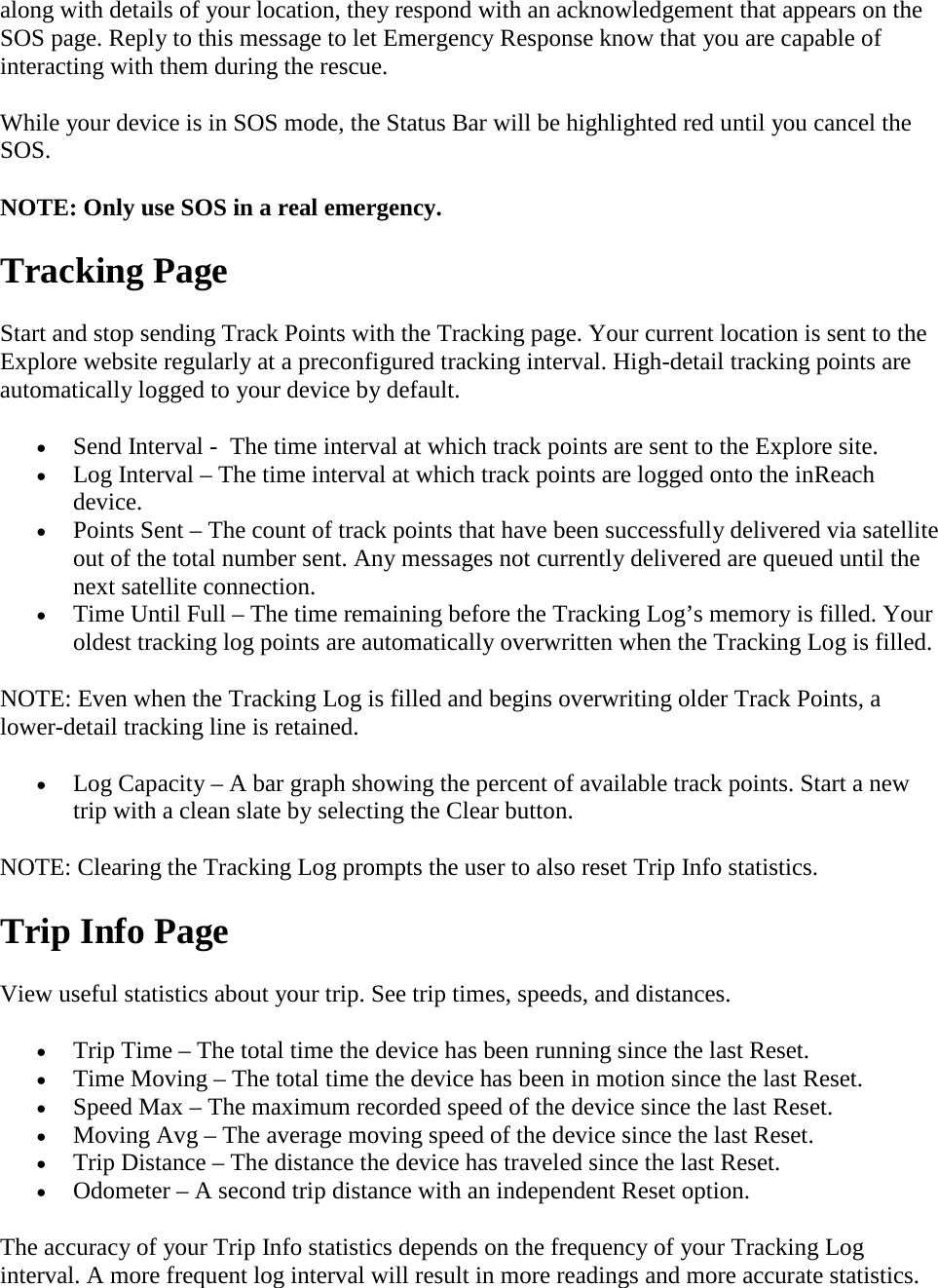 along with details of your location, they respond with an acknowledgement that appears on the SOS page. Reply to this message to let Emergency Response know that you are capable of interacting with them during the rescue. While your device is in SOS mode, the Status Bar will be highlighted red until you cancel the SOS.  NOTE: Only use SOS in a real emergency.  Tracking Page Start and stop sending Track Points with the Tracking page. Your current location is sent to the Explore website regularly at a preconfigured tracking interval. High-detail tracking points are automatically logged to your device by default.  • Send Interval -  The time interval at which track points are sent to the Explore site. • Log Interval – The time interval at which track points are logged onto the inReach device. • Points Sent – The count of track points that have been successfully delivered via satellite out of the total number sent. Any messages not currently delivered are queued until the next satellite connection. • Time Until Full – The time remaining before the Tracking Log’s memory is filled. Your oldest tracking log points are automatically overwritten when the Tracking Log is filled. NOTE: Even when the Tracking Log is filled and begins overwriting older Track Points, a lower-detail tracking line is retained.  • Log Capacity – A bar graph showing the percent of available track points. Start a new trip with a clean slate by selecting the Clear button. NOTE: Clearing the Tracking Log prompts the user to also reset Trip Info statistics. Trip Info Page View useful statistics about your trip. See trip times, speeds, and distances. • Trip Time – The total time the device has been running since the last Reset. • Time Moving – The total time the device has been in motion since the last Reset. • Speed Max – The maximum recorded speed of the device since the last Reset. • Moving Avg – The average moving speed of the device since the last Reset. • Trip Distance – The distance the device has traveled since the last Reset. • Odometer – A second trip distance with an independent Reset option. The accuracy of your Trip Info statistics depends on the frequency of your Tracking Log interval. A more frequent log interval will result in more readings and more accurate statistics. 