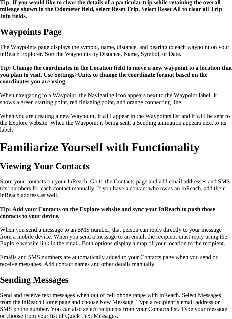 Tip: If you would like to clear the details of a particular trip while retaining the overall mileage shown in the Odometer field, select Reset Trip. Select Reset All to clear all Trip Info fields. Waypoints Page The Waypoints page displays the symbol, name, distance, and bearing to each waypoint on your inReach Explorer. Sort the Waypoints by Distance, Name, Symbol, or Date. Tip: Change the coordinates in the Location field to move a new waypoint to a location that you plan to visit. Use Settings&gt;Units to change the coordinate format based on the coordinates you are using. When navigating to a Waypoint, the Navigating icon appears next to the Waypoint label. It shows a green starting point, red finishing point, and orange connecting line. When you are creating a new Waypoint, it will appear in the Waypoints list and it will be sent to the Explore website. When the Waypoint is being sent, a Sending animation appears next to its label. Familiarize Yourself with Functionality Viewing Your Contacts Store your contacts on your InReach. Go to the Contacts page and add email addresses and SMS text numbers for each contact manually. If you have a contact who owns an inReach, add their inReach address as well.  Tip: Add your Contacts on the Explore website and sync your InReach to push those contacts to your device. When you send a message to an SMS number, that person can reply directly to your message from a mobile device. When you send a message to an email, the recipient must reply using the Explore website link in the email. Both options display a map of your location to the recipient. Emails and SMS numbers are automatically added to your Contacts page when you send or receive messages. Add contact names and other details manually. Sending Messages Send and receive text messages when out of cell phone range with inReach. Select Messages from the inReach Home page and choose New Message. Type a recipient’s email address or SMS phone number. You can also select recipients from your Contacts list. Type your message or choose from your list of Quick Text Messages.  