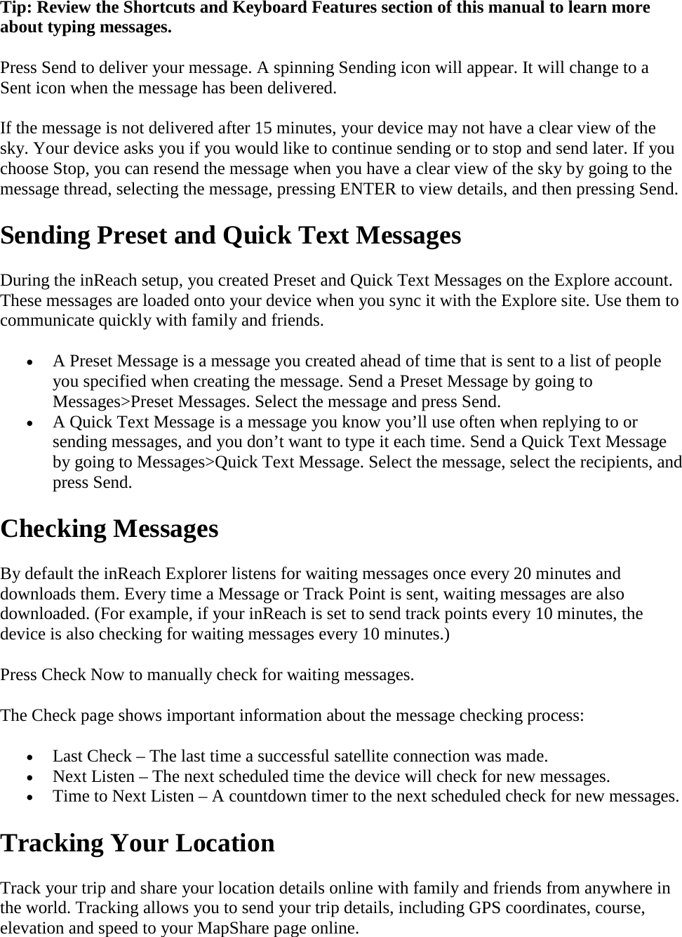 Tip: Review the Shortcuts and Keyboard Features section of this manual to learn more about typing messages. Press Send to deliver your message. A spinning Sending icon will appear. It will change to a Sent icon when the message has been delivered. If the message is not delivered after 15 minutes, your device may not have a clear view of the sky. Your device asks you if you would like to continue sending or to stop and send later. If you choose Stop, you can resend the message when you have a clear view of the sky by going to the message thread, selecting the message, pressing ENTER to view details, and then pressing Send. Sending Preset and Quick Text Messages During the inReach setup, you created Preset and Quick Text Messages on the Explore account. These messages are loaded onto your device when you sync it with the Explore site. Use them to communicate quickly with family and friends. • A Preset Message is a message you created ahead of time that is sent to a list of people you specified when creating the message. Send a Preset Message by going to Messages&gt;Preset Messages. Select the message and press Send. • A Quick Text Message is a message you know you’ll use often when replying to or sending messages, and you don’t want to type it each time. Send a Quick Text Message by going to Messages&gt;Quick Text Message. Select the message, select the recipients, and press Send. Checking Messages By default the inReach Explorer listens for waiting messages once every 20 minutes and downloads them. Every time a Message or Track Point is sent, waiting messages are also downloaded. (For example, if your inReach is set to send track points every 10 minutes, the device is also checking for waiting messages every 10 minutes.) Press Check Now to manually check for waiting messages.  The Check page shows important information about the message checking process: • Last Check – The last time a successful satellite connection was made. • Next Listen – The next scheduled time the device will check for new messages. • Time to Next Listen – A countdown timer to the next scheduled check for new messages. Tracking Your Location Track your trip and share your location details online with family and friends from anywhere in the world. Tracking allows you to send your trip details, including GPS coordinates, course, elevation and speed to your MapShare page online.  