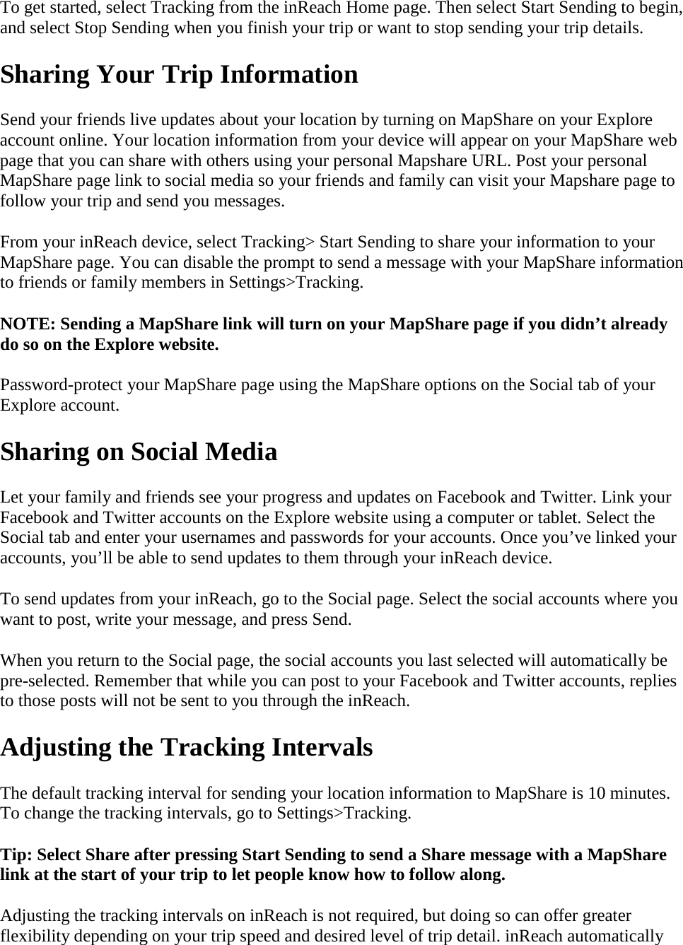 To get started, select Tracking from the inReach Home page. Then select Start Sending to begin, and select Stop Sending when you finish your trip or want to stop sending your trip details.  Sharing Your Trip Information Send your friends live updates about your location by turning on MapShare on your Explore account online. Your location information from your device will appear on your MapShare web page that you can share with others using your personal Mapshare URL. Post your personal MapShare page link to social media so your friends and family can visit your Mapshare page to follow your trip and send you messages.  From your inReach device, select Tracking&gt; Start Sending to share your information to your MapShare page. You can disable the prompt to send a message with your MapShare information to friends or family members in Settings&gt;Tracking. NOTE: Sending a MapShare link will turn on your MapShare page if you didn’t already do so on the Explore website.  Password-protect your MapShare page using the MapShare options on the Social tab of your Explore account.   Sharing on Social Media Let your family and friends see your progress and updates on Facebook and Twitter. Link your Facebook and Twitter accounts on the Explore website using a computer or tablet. Select the Social tab and enter your usernames and passwords for your accounts. Once you’ve linked your accounts, you’ll be able to send updates to them through your inReach device. To send updates from your inReach, go to the Social page. Select the social accounts where you want to post, write your message, and press Send.  When you return to the Social page, the social accounts you last selected will automatically be pre-selected. Remember that while you can post to your Facebook and Twitter accounts, replies to those posts will not be sent to you through the inReach. Adjusting the Tracking Intervals  The default tracking interval for sending your location information to MapShare is 10 minutes. To change the tracking intervals, go to Settings&gt;Tracking.  Tip: Select Share after pressing Start Sending to send a Share message with a MapShare link at the start of your trip to let people know how to follow along.  Adjusting the tracking intervals on inReach is not required, but doing so can offer greater flexibility depending on your trip speed and desired level of trip detail. inReach automatically 