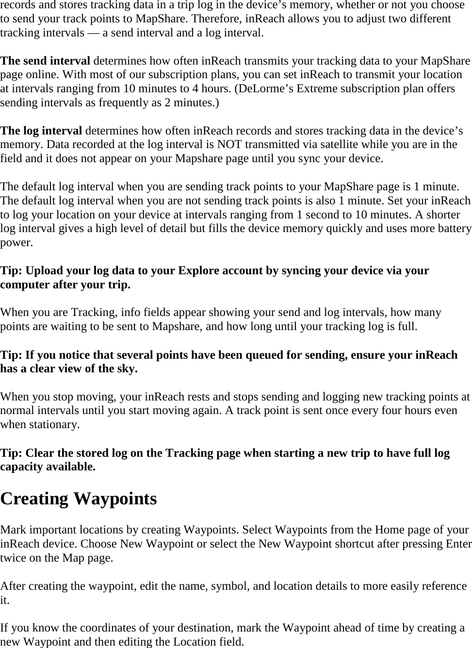 records and stores tracking data in a trip log in the device’s memory, whether or not you choose to send your track points to MapShare. Therefore, inReach allows you to adjust two different tracking intervals — a send interval and a log interval. The send interval determines how often inReach transmits your tracking data to your MapShare page online. With most of our subscription plans, you can set inReach to transmit your location at intervals ranging from 10 minutes to 4 hours. (DeLorme’s Extreme subscription plan offers sending intervals as frequently as 2 minutes.) The log interval determines how often inReach records and stores tracking data in the device’s memory. Data recorded at the log interval is NOT transmitted via satellite while you are in the field and it does not appear on your Mapshare page until you sync your device.  The default log interval when you are sending track points to your MapShare page is 1 minute. The default log interval when you are not sending track points is also 1 minute. Set your inReach to log your location on your device at intervals ranging from 1 second to 10 minutes. A shorter log interval gives a high level of detail but fills the device memory quickly and uses more battery power. Tip: Upload your log data to your Explore account by syncing your device via your computer after your trip. When you are Tracking, info fields appear showing your send and log intervals, how many points are waiting to be sent to Mapshare, and how long until your tracking log is full. Tip: If you notice that several points have been queued for sending, ensure your inReach has a clear view of the sky.  When you stop moving, your inReach rests and stops sending and logging new tracking points at normal intervals until you start moving again. A track point is sent once every four hours even when stationary.  Tip: Clear the stored log on the Tracking page when starting a new trip to have full log capacity available. Creating Waypoints Mark important locations by creating Waypoints. Select Waypoints from the Home page of your inReach device. Choose New Waypoint or select the New Waypoint shortcut after pressing Enter twice on the Map page. After creating the waypoint, edit the name, symbol, and location details to more easily reference it. If you know the coordinates of your destination, mark the Waypoint ahead of time by creating a new Waypoint and then editing the Location field. 