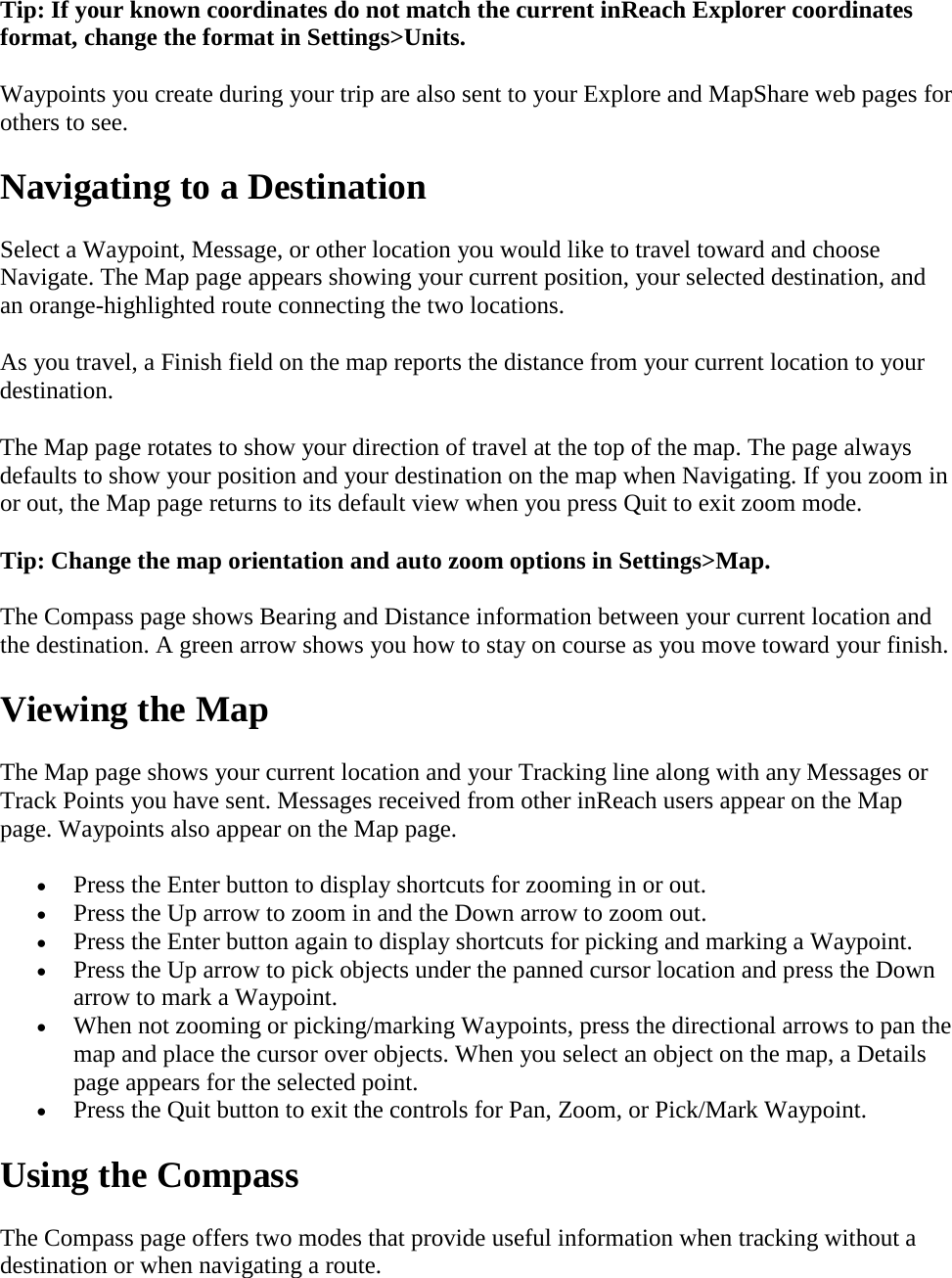 Tip: If your known coordinates do not match the current inReach Explorer coordinates format, change the format in Settings&gt;Units. Waypoints you create during your trip are also sent to your Explore and MapShare web pages for others to see.  Navigating to a Destination Select a Waypoint, Message, or other location you would like to travel toward and choose Navigate. The Map page appears showing your current position, your selected destination, and an orange-highlighted route connecting the two locations. As you travel, a Finish field on the map reports the distance from your current location to your destination. The Map page rotates to show your direction of travel at the top of the map. The page always defaults to show your position and your destination on the map when Navigating. If you zoom in or out, the Map page returns to its default view when you press Quit to exit zoom mode. Tip: Change the map orientation and auto zoom options in Settings&gt;Map. The Compass page shows Bearing and Distance information between your current location and the destination. A green arrow shows you how to stay on course as you move toward your finish. Viewing the Map The Map page shows your current location and your Tracking line along with any Messages or Track Points you have sent. Messages received from other inReach users appear on the Map page. Waypoints also appear on the Map page. • Press the Enter button to display shortcuts for zooming in or out.  • Press the Up arrow to zoom in and the Down arrow to zoom out.  • Press the Enter button again to display shortcuts for picking and marking a Waypoint.  • Press the Up arrow to pick objects under the panned cursor location and press the Down arrow to mark a Waypoint. • When not zooming or picking/marking Waypoints, press the directional arrows to pan the map and place the cursor over objects. When you select an object on the map, a Details page appears for the selected point. • Press the Quit button to exit the controls for Pan, Zoom, or Pick/Mark Waypoint. Using the Compass The Compass page offers two modes that provide useful information when tracking without a destination or when navigating a route. 