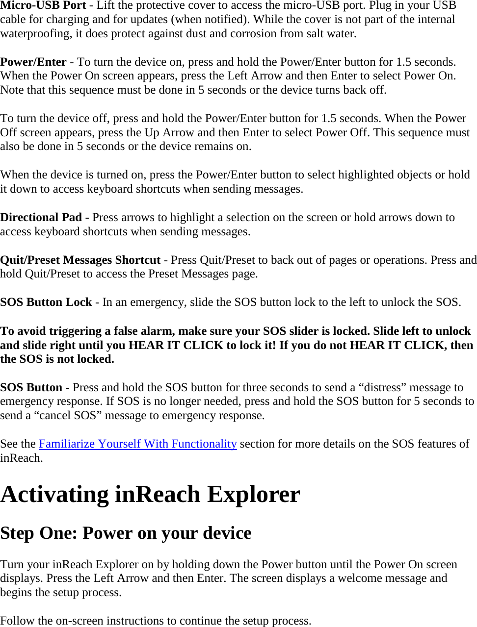 Micro-USB Port - Lift the protective cover to access the micro-USB port. Plug in your USB cable for charging and for updates (when notified). While the cover is not part of the internal waterproofing, it does protect against dust and corrosion from salt water. Power/Enter - To turn the device on, press and hold the Power/Enter button for 1.5 seconds. When the Power On screen appears, press the Left Arrow and then Enter to select Power On. Note that this sequence must be done in 5 seconds or the device turns back off.  To turn the device off, press and hold the Power/Enter button for 1.5 seconds. When the Power Off screen appears, press the Up Arrow and then Enter to select Power Off. This sequence must also be done in 5 seconds or the device remains on.  When the device is turned on, press the Power/Enter button to select highlighted objects or hold it down to access keyboard shortcuts when sending messages.  Directional Pad - Press arrows to highlight a selection on the screen or hold arrows down to access keyboard shortcuts when sending messages.  Quit/Preset Messages Shortcut - Press Quit/Preset to back out of pages or operations. Press and hold Quit/Preset to access the Preset Messages page.  SOS Button Lock - In an emergency, slide the SOS button lock to the left to unlock the SOS.  To avoid triggering a false alarm, make sure your SOS slider is locked. Slide left to unlock and slide right until you HEAR IT CLICK to lock it! If you do not HEAR IT CLICK, then the SOS is not locked.  SOS Button - Press and hold the SOS button for three seconds to send a “distress” message to emergency response. If SOS is no longer needed, press and hold the SOS button for 5 seconds to send a “cancel SOS” message to emergency response. See the Familiarize Yourself With Functionality section for more details on the SOS features of inReach. Activating inReach Explorer Step One: Power on your device Turn your inReach Explorer on by holding down the Power button until the Power On screen displays. Press the Left Arrow and then Enter. The screen displays a welcome message and begins the setup process.  Follow the on-screen instructions to continue the setup process. 