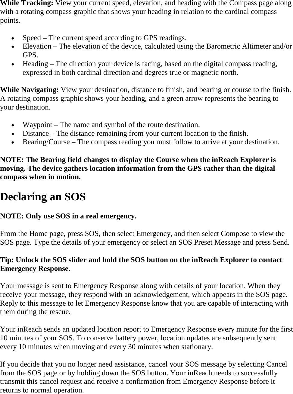 While Tracking: View your current speed, elevation, and heading with the Compass page along with a rotating compass graphic that shows your heading in relation to the cardinal compass points. • Speed – The current speed according to GPS readings. • Elevation – The elevation of the device, calculated using the Barometric Altimeter and/or GPS. • Heading – The direction your device is facing, based on the digital compass reading, expressed in both cardinal direction and degrees true or magnetic north. While Navigating: View your destination, distance to finish, and bearing or course to the finish. A rotating compass graphic shows your heading, and a green arrow represents the bearing to your destination. • Waypoint – The name and symbol of the route destination. • Distance – The distance remaining from your current location to the finish. • Bearing/Course – The compass reading you must follow to arrive at your destination. NOTE: The Bearing field changes to display the Course when the inReach Explorer is moving. The device gathers location information from the GPS rather than the digital compass when in motion. Declaring an SOS NOTE: Only use SOS in a real emergency.  From the Home page, press SOS, then select Emergency, and then select Compose to view the SOS page. Type the details of your emergency or select an SOS Preset Message and press Send. Tip: Unlock the SOS slider and hold the SOS button on the inReach Explorer to contact Emergency Response. Your message is sent to Emergency Response along with details of your location. When they receive your message, they respond with an acknowledgement, which appears in the SOS page. Reply to this message to let Emergency Response know that you are capable of interacting with them during the rescue. Your inReach sends an updated location report to Emergency Response every minute for the first 10 minutes of your SOS. To conserve battery power, location updates are subsequently sent every 10 minutes when moving and every 30 minutes when stationary.  If you decide that you no longer need assistance, cancel your SOS message by selecting Cancel from the SOS page or by holding down the SOS button. Your inReach needs to successfully transmit this cancel request and receive a confirmation from Emergency Response before it returns to normal operation. 