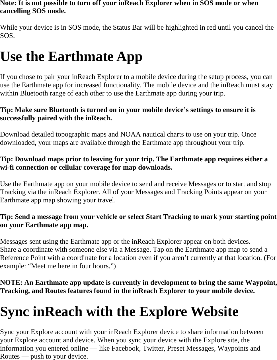 Note: It is not possible to turn off your inReach Explorer when in SOS mode or when cancelling SOS mode. While your device is in SOS mode, the Status Bar will be highlighted in red until you cancel the SOS.  Use the Earthmate App If you chose to pair your inReach Explorer to a mobile device during the setup process, you can use the Earthmate app for increased functionality. The mobile device and the inReach must stay within Bluetooth range of each other to use the Earthmate app during your trip. Tip: Make sure Bluetooth is turned on in your mobile device’s settings to ensure it is successfully paired with the inReach. Download detailed topographic maps and NOAA nautical charts to use on your trip. Once downloaded, your maps are available through the Earthmate app throughout your trip. Tip: Download maps prior to leaving for your trip. The Earthmate app requires either a wi-fi connection or cellular coverage for map downloads.  Use the Earthmate app on your mobile device to send and receive Messages or to start and stop Tracking via the inReach Explorer. All of your Messages and Tracking Points appear on your Earthmate app map showing your travel. Tip: Send a message from your vehicle or select Start Tracking to mark your starting point on your Earthmate app map. Messages sent using the Earthmate app or the inReach Explorer appear on both devices. Share a coordinate with someone else via a Message. Tap on the Earthmate app map to send a Reference Point with a coordinate for a location even if you aren’t currently at that location. (For example: “Meet me here in four hours.”) NOTE: An Earthmate app update is currently in development to bring the same Waypoint, Tracking, and Routes features found in the inReach Explorer to your mobile device. Sync inReach with the Explore Website Sync your Explore account with your inReach Explorer device to share information between your Explore account and device. When you sync your device with the Explore site, the information you entered online — like Facebook, Twitter, Preset Messages, Waypoints and Routes — push to your device. 