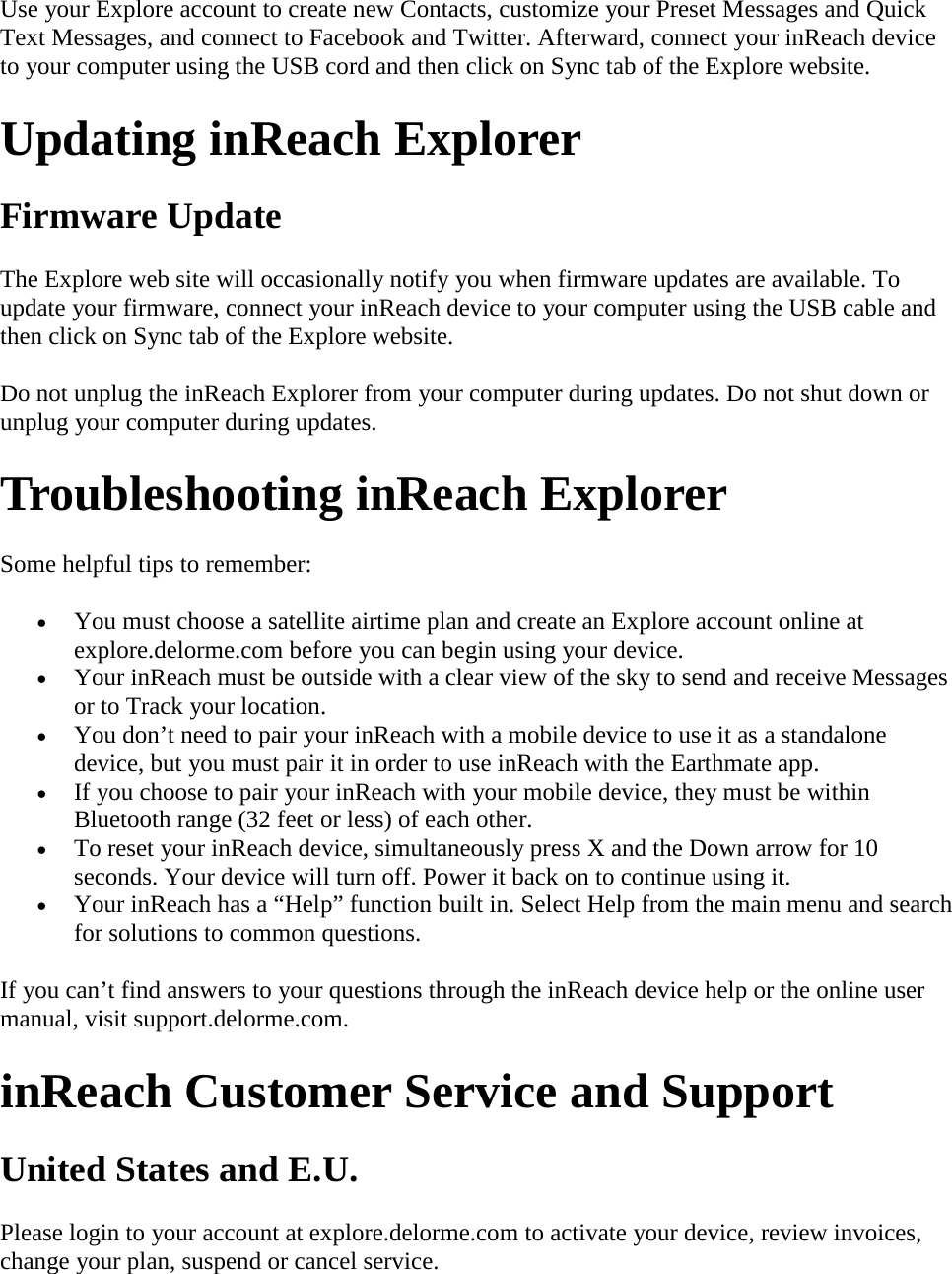 Use your Explore account to create new Contacts, customize your Preset Messages and Quick Text Messages, and connect to Facebook and Twitter. Afterward, connect your inReach device to your computer using the USB cord and then click on Sync tab of the Explore website. Updating inReach Explorer Firmware Update The Explore web site will occasionally notify you when firmware updates are available. To update your firmware, connect your inReach device to your computer using the USB cable and then click on Sync tab of the Explore website. Do not unplug the inReach Explorer from your computer during updates. Do not shut down or unplug your computer during updates. Troubleshooting inReach Explorer Some helpful tips to remember:  • You must choose a satellite airtime plan and create an Explore account online at explore.delorme.com before you can begin using your device.  • Your inReach must be outside with a clear view of the sky to send and receive Messages or to Track your location.  • You don’t need to pair your inReach with a mobile device to use it as a standalone device, but you must pair it in order to use inReach with the Earthmate app.  • If you choose to pair your inReach with your mobile device, they must be within Bluetooth range (32 feet or less) of each other.  • To reset your inReach device, simultaneously press X and the Down arrow for 10 seconds. Your device will turn off. Power it back on to continue using it.  • Your inReach has a “Help” function built in. Select Help from the main menu and search for solutions to common questions.  If you can’t find answers to your questions through the inReach device help or the online user manual, visit support.delorme.com. inReach Customer Service and Support  United States and E.U.  Please login to your account at explore.delorme.com to activate your device, review invoices, change your plan, suspend or cancel service.  