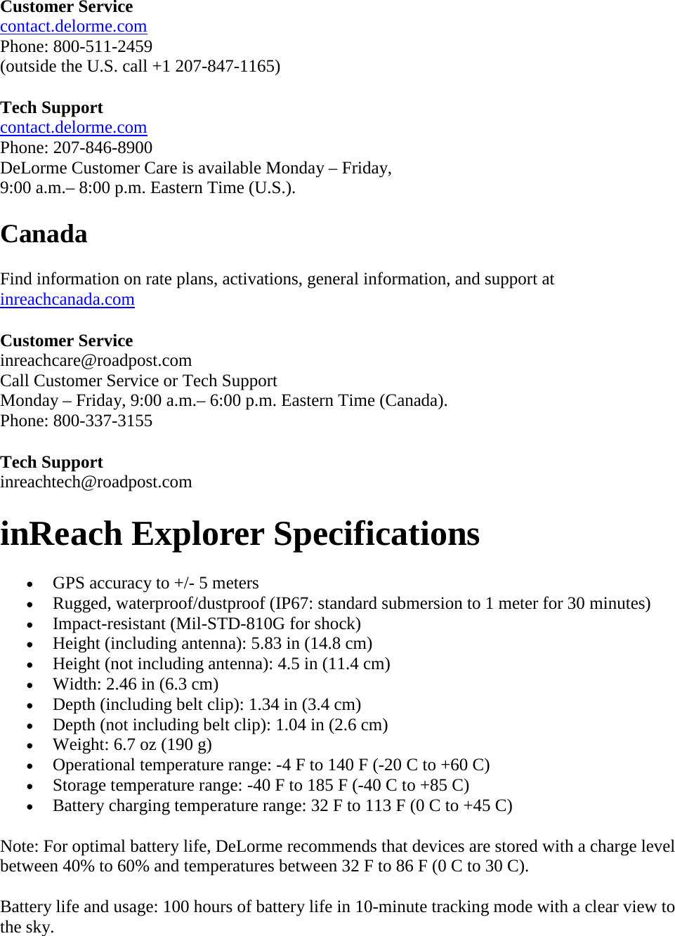 Customer Service  contact.delorme.com  Phone: 800-511-2459  (outside the U.S. call +1 207-847-1165)  Tech Support  contact.delorme.com  Phone: 207-846-8900  DeLorme Customer Care is available Monday – Friday,  9:00 a.m.– 8:00 p.m. Eastern Time (U.S.).  Canada  Find information on rate plans, activations, general information, and support at inreachcanada.com  Customer Service inreachcare@roadpost.com  Call Customer Service or Tech Support  Monday – Friday, 9:00 a.m.– 6:00 p.m. Eastern Time (Canada).  Phone: 800-337-3155  Tech Support  inreachtech@roadpost.com inReach Explorer Specifications  • GPS accuracy to +/- 5 meters  • Rugged, waterproof/dustproof (IP67: standard submersion to 1 meter for 30 minutes)  • Impact-resistant (Mil-STD-810G for shock)  • Height (including antenna): 5.83 in (14.8 cm)  • Height (not including antenna): 4.5 in (11.4 cm)  • Width: 2.46 in (6.3 cm)  • Depth (including belt clip): 1.34 in (3.4 cm)  • Depth (not including belt clip): 1.04 in (2.6 cm)  • Weight: 6.7 oz (190 g)  • Operational temperature range: -4 F to 140 F (-20 C to +60 C)  • Storage temperature range: -40 F to 185 F (-40 C to +85 C)  • Battery charging temperature range: 32 F to 113 F (0 C to +45 C)  Note: For optimal battery life, DeLorme recommends that devices are stored with a charge level between 40% to 60% and temperatures between 32 F to 86 F (0 C to 30 C).  Battery life and usage: 100 hours of battery life in 10-minute tracking mode with a clear view to the sky.  