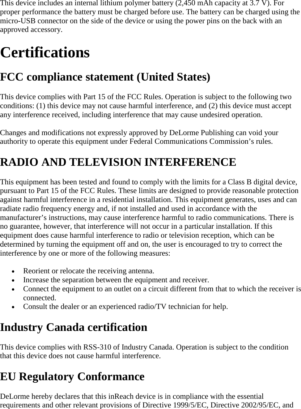 This device includes an internal lithium polymer battery (2,450 mAh capacity at 3.7 V). For proper performance the battery must be charged before use. The battery can be charged using the micro-USB connector on the side of the device or using the power pins on the back with an approved accessory.  Certifications  FCC compliance statement (United States)  This device complies with Part 15 of the FCC Rules. Operation is subject to the following two conditions: (1) this device may not cause harmful interference, and (2) this device must accept any interference received, including interference that may cause undesired operation.  Changes and modifications not expressly approved by DeLorme Publishing can void your authority to operate this equipment under Federal Communications Commission’s rules.  RADIO AND TELEVISION INTERFERENCE  This equipment has been tested and found to comply with the limits for a Class B digital device, pursuant to Part 15 of the FCC Rules. These limits are designed to provide reasonable protection against harmful interference in a residential installation. This equipment generates, uses and can radiate radio frequency energy and, if not installed and used in accordance with the manufacturer’s instructions, may cause interference harmful to radio communications. There is no guarantee, however, that interference will not occur in a particular installation. If this equipment does cause harmful interference to radio or television reception, which can be determined by turning the equipment off and on, the user is encouraged to try to correct the interference by one or more of the following measures:  • Reorient or relocate the receiving antenna.  • Increase the separation between the equipment and receiver.  • Connect the equipment to an outlet on a circuit different from that to which the receiver is connected.  • Consult the dealer or an experienced radio/TV technician for help. Industry Canada certification  This device complies with RSS-310 of Industry Canada. Operation is subject to the condition that this device does not cause harmful interference.  EU Regulatory Conformance  DeLorme hereby declares that this inReach device is in compliance with the essential requirements and other relevant provisions of Directive 1999/5/EC, Directive 2002/95/EC, and 