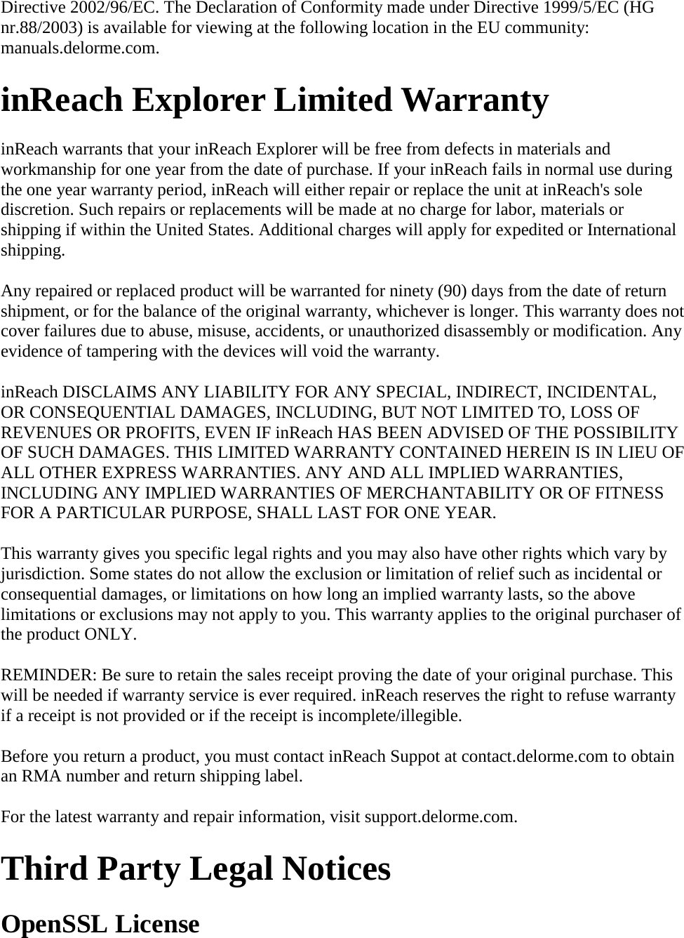 Directive 2002/96/EC. The Declaration of Conformity made under Directive 1999/5/EC (HG nr.88/2003) is available for viewing at the following location in the EU community: manuals.delorme.com.  inReach Explorer Limited Warranty  inReach warrants that your inReach Explorer will be free from defects in materials and workmanship for one year from the date of purchase. If your inReach fails in normal use during the one year warranty period, inReach will either repair or replace the unit at inReach&apos;s sole discretion. Such repairs or replacements will be made at no charge for labor, materials or shipping if within the United States. Additional charges will apply for expedited or International shipping.  Any repaired or replaced product will be warranted for ninety (90) days from the date of return shipment, or for the balance of the original warranty, whichever is longer. This warranty does not cover failures due to abuse, misuse, accidents, or unauthorized disassembly or modification. Any evidence of tampering with the devices will void the warranty.  inReach DISCLAIMS ANY LIABILITY FOR ANY SPECIAL, INDIRECT, INCIDENTAL, OR CONSEQUENTIAL DAMAGES, INCLUDING, BUT NOT LIMITED TO, LOSS OF REVENUES OR PROFITS, EVEN IF inReach HAS BEEN ADVISED OF THE POSSIBILITY OF SUCH DAMAGES. THIS LIMITED WARRANTY CONTAINED HEREIN IS IN LIEU OF ALL OTHER EXPRESS WARRANTIES. ANY AND ALL IMPLIED WARRANTIES, INCLUDING ANY IMPLIED WARRANTIES OF MERCHANTABILITY OR OF FITNESS FOR A PARTICULAR PURPOSE, SHALL LAST FOR ONE YEAR.  This warranty gives you specific legal rights and you may also have other rights which vary by jurisdiction. Some states do not allow the exclusion or limitation of relief such as incidental or consequential damages, or limitations on how long an implied warranty lasts, so the above limitations or exclusions may not apply to you. This warranty applies to the original purchaser of the product ONLY.  REMINDER: Be sure to retain the sales receipt proving the date of your original purchase. This will be needed if warranty service is ever required. inReach reserves the right to refuse warranty if a receipt is not provided or if the receipt is incomplete/illegible.  Before you return a product, you must contact inReach Suppot at contact.delorme.com to obtain an RMA number and return shipping label. For the latest warranty and repair information, visit support.delorme.com. Third Party Legal Notices OpenSSL License 