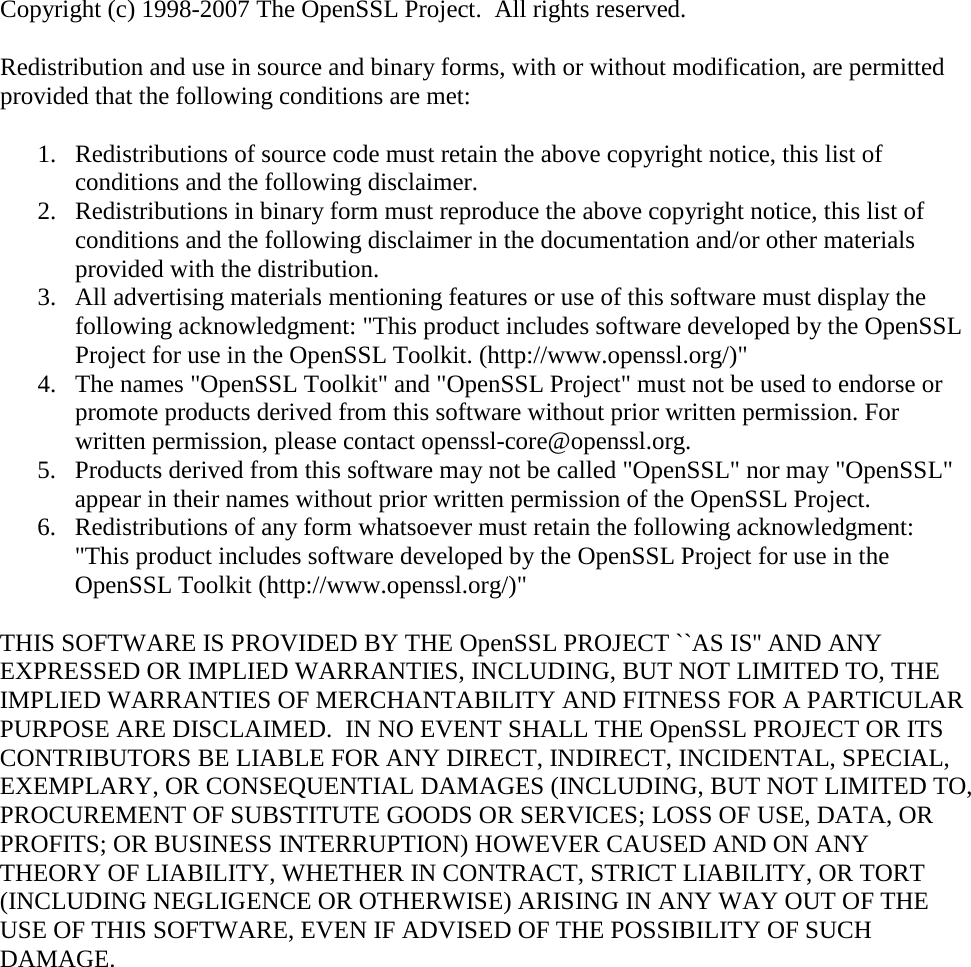 Copyright (c) 1998-2007 The OpenSSL Project.  All rights reserved. Redistribution and use in source and binary forms, with or without modification, are permitted provided that the following conditions are met: 1. Redistributions of source code must retain the above copyright notice, this list of conditions and the following disclaimer. 2. Redistributions in binary form must reproduce the above copyright notice, this list of conditions and the following disclaimer in the documentation and/or other materials provided with the distribution. 3. All advertising materials mentioning features or use of this software must display the following acknowledgment: &quot;This product includes software developed by the OpenSSL Project for use in the OpenSSL Toolkit. (http://www.openssl.org/)&quot; 4. The names &quot;OpenSSL Toolkit&quot; and &quot;OpenSSL Project&quot; must not be used to endorse or promote products derived from this software without prior written permission. For written permission, please contact openssl-core@openssl.org. 5. Products derived from this software may not be called &quot;OpenSSL&quot; nor may &quot;OpenSSL&quot; appear in their names without prior written permission of the OpenSSL Project. 6. Redistributions of any form whatsoever must retain the following acknowledgment: &quot;This product includes software developed by the OpenSSL Project for use in the OpenSSL Toolkit (http://www.openssl.org/)&quot; THIS SOFTWARE IS PROVIDED BY THE OpenSSL PROJECT ``AS IS&apos;&apos; AND ANY EXPRESSED OR IMPLIED WARRANTIES, INCLUDING, BUT NOT LIMITED TO, THE IMPLIED WARRANTIES OF MERCHANTABILITY AND FITNESS FOR A PARTICULAR PURPOSE ARE DISCLAIMED.  IN NO EVENT SHALL THE OpenSSL PROJECT OR ITS CONTRIBUTORS BE LIABLE FOR ANY DIRECT, INDIRECT, INCIDENTAL, SPECIAL, EXEMPLARY, OR CONSEQUENTIAL DAMAGES (INCLUDING, BUT NOT LIMITED TO, PROCUREMENT OF SUBSTITUTE GOODS OR SERVICES; LOSS OF USE, DATA, OR PROFITS; OR BUSINESS INTERRUPTION) HOWEVER CAUSED AND ON ANY THEORY OF LIABILITY, WHETHER IN CONTRACT, STRICT LIABILITY, OR TORT (INCLUDING NEGLIGENCE OR OTHERWISE) ARISING IN ANY WAY OUT OF THE USE OF THIS SOFTWARE, EVEN IF ADVISED OF THE POSSIBILITY OF SUCH DAMAGE.  