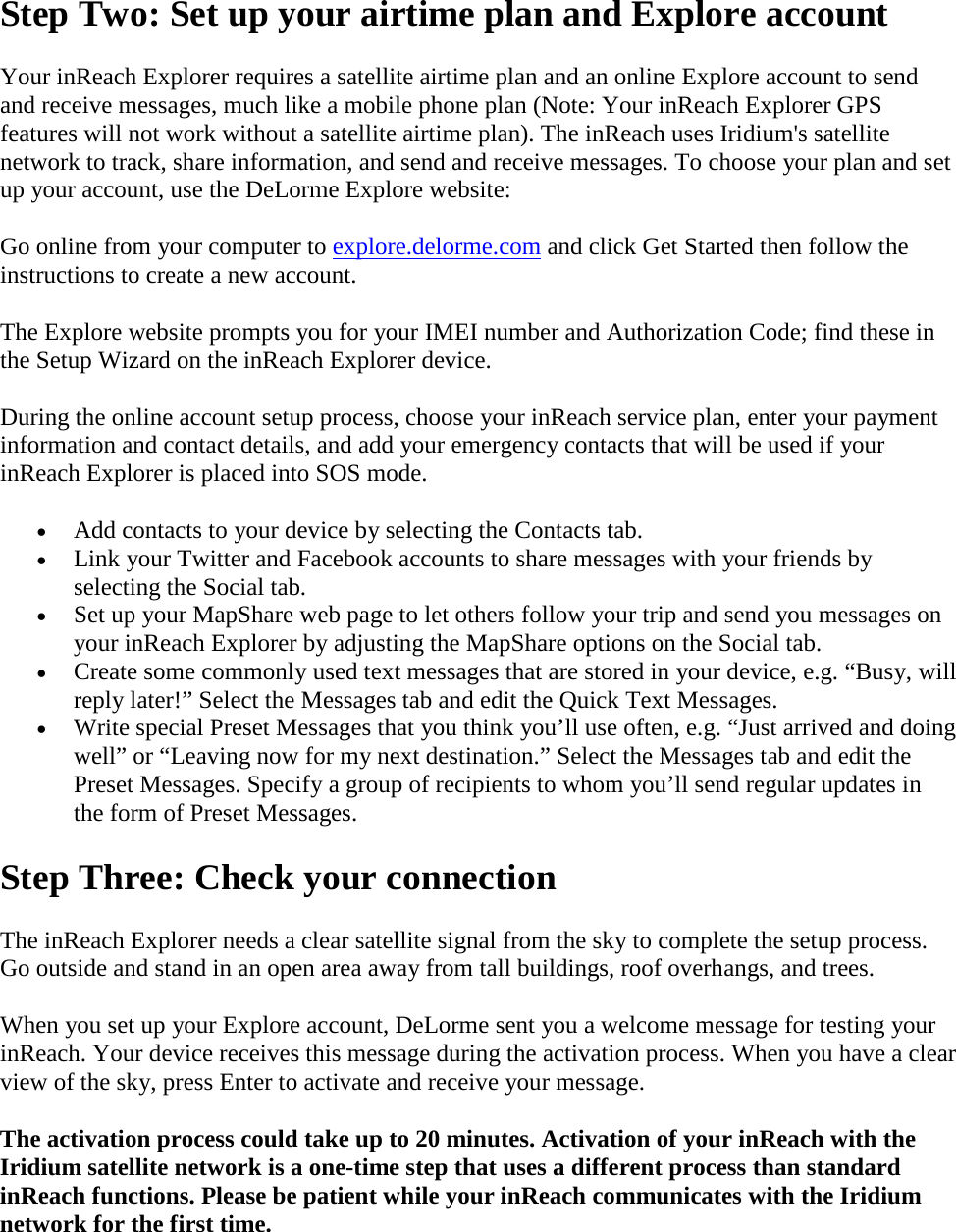 Step Two: Set up your airtime plan and Explore account Your inReach Explorer requires a satellite airtime plan and an online Explore account to send and receive messages, much like a mobile phone plan (Note: Your inReach Explorer GPS features will not work without a satellite airtime plan). The inReach uses Iridium&apos;s satellite network to track, share information, and send and receive messages. To choose your plan and set up your account, use the DeLorme Explore website:  Go online from your computer to explore.delorme.com and click Get Started then follow the instructions to create a new account.  The Explore website prompts you for your IMEI number and Authorization Code; find these in the Setup Wizard on the inReach Explorer device.  During the online account setup process, choose your inReach service plan, enter your payment information and contact details, and add your emergency contacts that will be used if your inReach Explorer is placed into SOS mode.  • Add contacts to your device by selecting the Contacts tab. • Link your Twitter and Facebook accounts to share messages with your friends by selecting the Social tab.  • Set up your MapShare web page to let others follow your trip and send you messages on your inReach Explorer by adjusting the MapShare options on the Social tab. • Create some commonly used text messages that are stored in your device, e.g. “Busy, will reply later!” Select the Messages tab and edit the Quick Text Messages.  • Write special Preset Messages that you think you’ll use often, e.g. “Just arrived and doing well” or “Leaving now for my next destination.” Select the Messages tab and edit the Preset Messages. Specify a group of recipients to whom you’ll send regular updates in the form of Preset Messages. Step Three: Check your connection The inReach Explorer needs a clear satellite signal from the sky to complete the setup process. Go outside and stand in an open area away from tall buildings, roof overhangs, and trees.  When you set up your Explore account, DeLorme sent you a welcome message for testing your inReach. Your device receives this message during the activation process. When you have a clear view of the sky, press Enter to activate and receive your message. The activation process could take up to 20 minutes. Activation of your inReach with the Iridium satellite network is a one-time step that uses a different process than standard inReach functions. Please be patient while your inReach communicates with the Iridium network for the first time.  