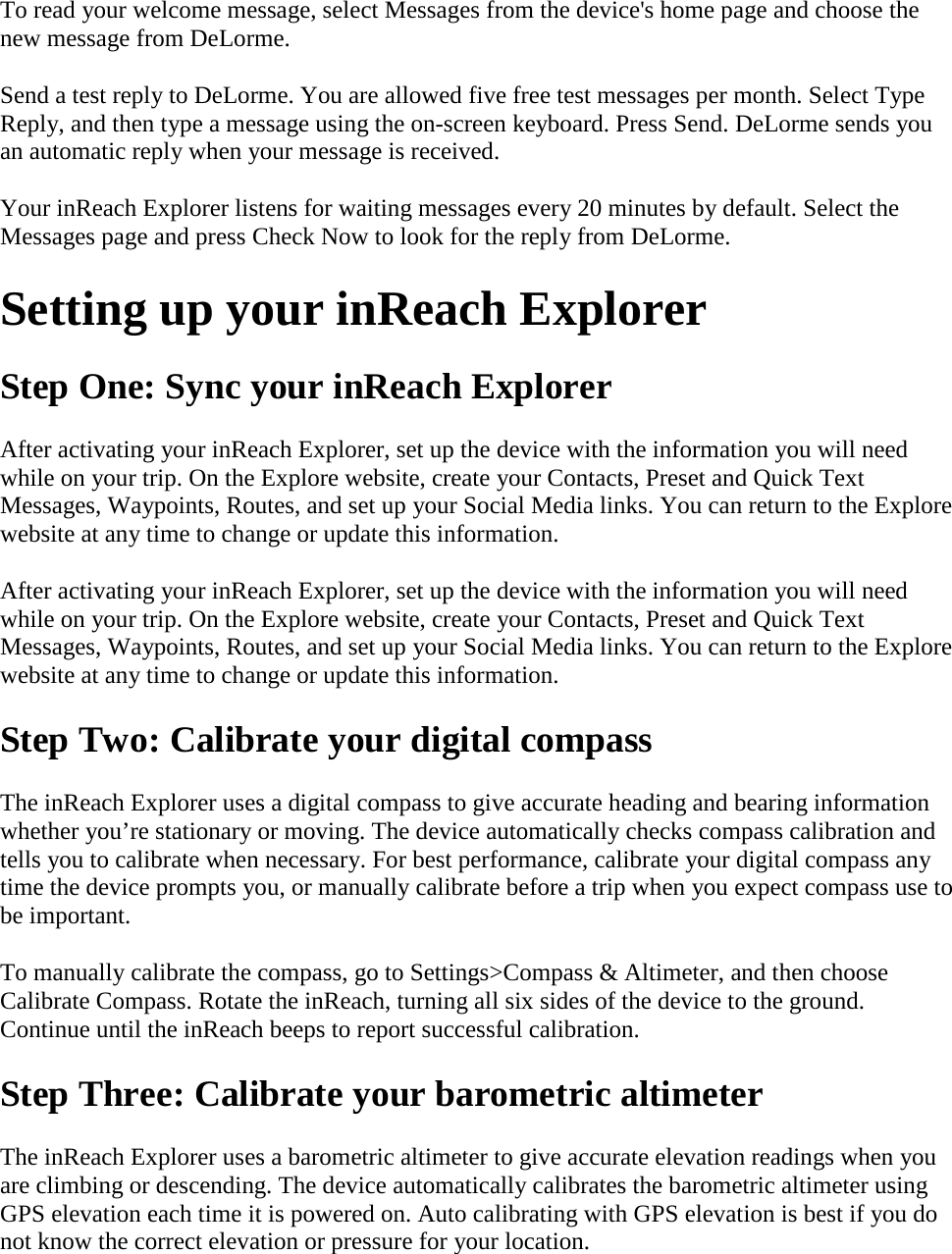 To read your welcome message, select Messages from the device&apos;s home page and choose the new message from DeLorme. Send a test reply to DeLorme. You are allowed five free test messages per month. Select Type Reply, and then type a message using the on-screen keyboard. Press Send. DeLorme sends you an automatic reply when your message is received.  Your inReach Explorer listens for waiting messages every 20 minutes by default. Select the Messages page and press Check Now to look for the reply from DeLorme.  Setting up your inReach Explorer  Step One: Sync your inReach Explorer After activating your inReach Explorer, set up the device with the information you will need while on your trip. On the Explore website, create your Contacts, Preset and Quick Text Messages, Waypoints, Routes, and set up your Social Media links. You can return to the Explore website at any time to change or update this information.  After activating your inReach Explorer, set up the device with the information you will need while on your trip. On the Explore website, create your Contacts, Preset and Quick Text Messages, Waypoints, Routes, and set up your Social Media links. You can return to the Explore website at any time to change or update this information.  Step Two: Calibrate your digital compass The inReach Explorer uses a digital compass to give accurate heading and bearing information whether you’re stationary or moving. The device automatically checks compass calibration and tells you to calibrate when necessary. For best performance, calibrate your digital compass any time the device prompts you, or manually calibrate before a trip when you expect compass use to be important.  To manually calibrate the compass, go to Settings&gt;Compass &amp; Altimeter, and then choose Calibrate Compass. Rotate the inReach, turning all six sides of the device to the ground. Continue until the inReach beeps to report successful calibration.  Step Three: Calibrate your barometric altimeter The inReach Explorer uses a barometric altimeter to give accurate elevation readings when you are climbing or descending. The device automatically calibrates the barometric altimeter using GPS elevation each time it is powered on. Auto calibrating with GPS elevation is best if you do not know the correct elevation or pressure for your location.  