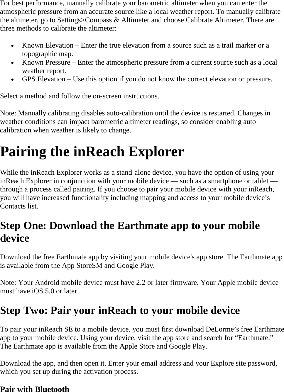 For best performance, manually calibrate your barometric altimeter when you can enter the atmospheric pressure from an accurate source like a local weather report. To manually calibrate the altimeter, go to Settings&gt;Compass &amp; Altimeter and choose Calibrate Altimeter. There are three methods to calibrate the altimeter:  • Known Elevation – Enter the true elevation from a source such as a trail marker or a topographic map. • Known Pressure – Enter the atmospheric pressure from a current source such as a local weather report.  • GPS Elevation – Use this option if you do not know the correct elevation or pressure.  Select a method and follow the on-screen instructions.  Note: Manually calibrating disables auto-calibration until the device is restarted. Changes in weather conditions can impact barometric altimeter readings, so consider enabling auto calibration when weather is likely to change. Pairing the inReach Explorer While the inReach Explorer works as a stand-alone device, you have the option of using your inReach Explorer in conjunction with your mobile device — such as a smartphone or tablet — through a process called pairing. If you choose to pair your mobile device with your inReach, you will have increased functionality including mapping and access to your mobile device’s Contacts list.  Step One: Download the Earthmate app to your mobile device Download the free Earthmate app by visiting your mobile device&apos;s app store. The Earthmate app is available from the App StoreSM and Google Play.  Note: Your Android mobile device must have 2.2 or later firmware. Your Apple mobile device must have iOS 5.0 or later. Step Two: Pair your inReach to your mobile device To pair your inReach SE to a mobile device, you must first download DeLorme’s free Earthmate app to your mobile device. Using your device, visit the app store and search for “Earthmate.” The Earthmate app is available from the Apple Store and Google Play.  Download the app, and then open it. Enter your email address and your Explore site password, which you set up during the activation process. Pair with Bluetooth 