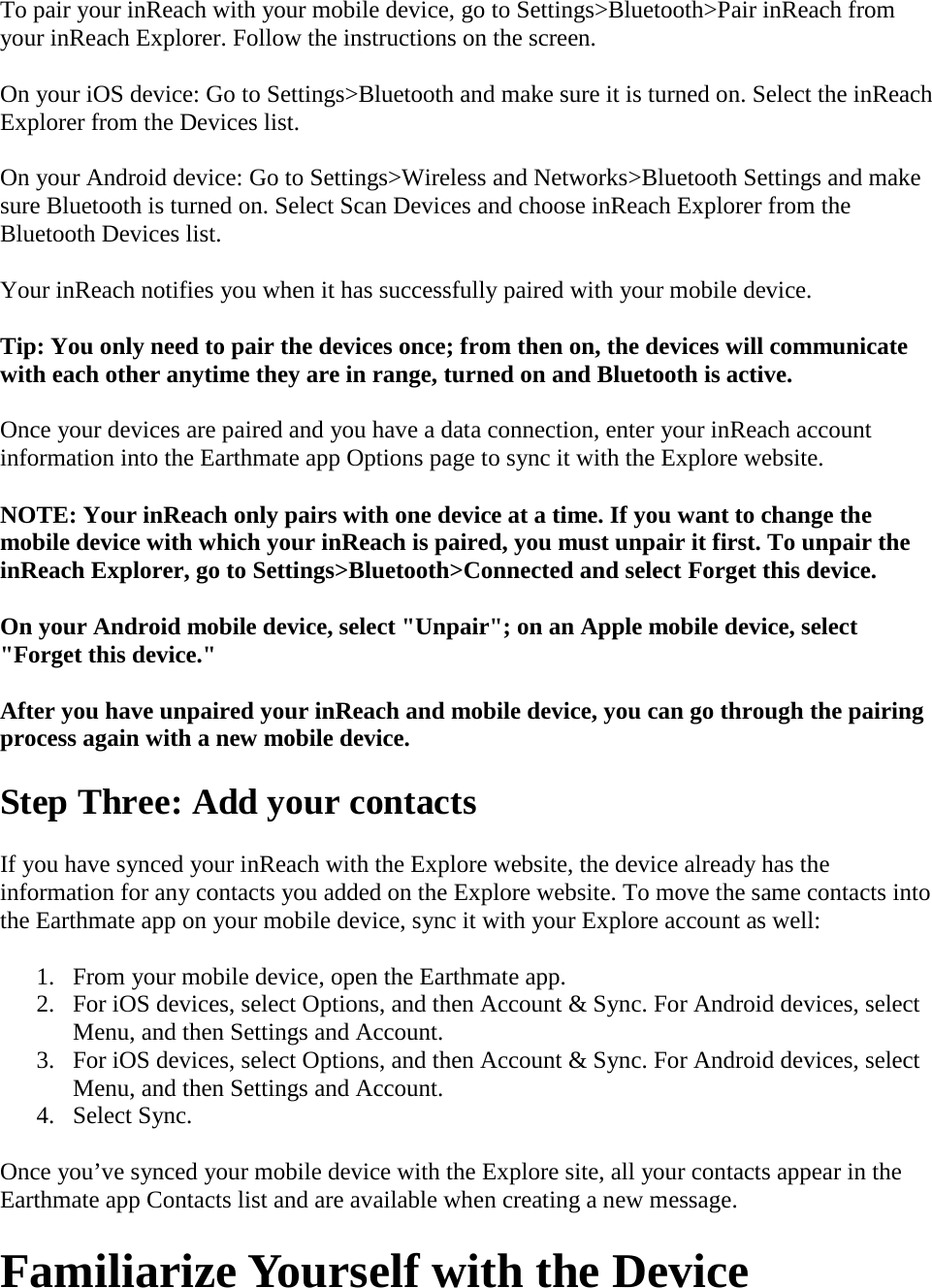 To pair your inReach with your mobile device, go to Settings&gt;Bluetooth&gt;Pair inReach from your inReach Explorer. Follow the instructions on the screen.  On your iOS device: Go to Settings&gt;Bluetooth and make sure it is turned on. Select the inReach Explorer from the Devices list. On your Android device: Go to Settings&gt;Wireless and Networks&gt;Bluetooth Settings and make sure Bluetooth is turned on. Select Scan Devices and choose inReach Explorer from the Bluetooth Devices list. Your inReach notifies you when it has successfully paired with your mobile device.  Tip: You only need to pair the devices once; from then on, the devices will communicate with each other anytime they are in range, turned on and Bluetooth is active.  Once your devices are paired and you have a data connection, enter your inReach account information into the Earthmate app Options page to sync it with the Explore website. NOTE: Your inReach only pairs with one device at a time. If you want to change the mobile device with which your inReach is paired, you must unpair it first. To unpair the inReach Explorer, go to Settings&gt;Bluetooth&gt;Connected and select Forget this device.  On your Android mobile device, select &quot;Unpair&quot;; on an Apple mobile device, select &quot;Forget this device.&quot;  After you have unpaired your inReach and mobile device, you can go through the pairing process again with a new mobile device.  Step Three: Add your contacts If you have synced your inReach with the Explore website, the device already has the information for any contacts you added on the Explore website. To move the same contacts into the Earthmate app on your mobile device, sync it with your Explore account as well:  1. From your mobile device, open the Earthmate app.  2. For iOS devices, select Options, and then Account &amp; Sync. For Android devices, select Menu, and then Settings and Account.  3. For iOS devices, select Options, and then Account &amp; Sync. For Android devices, select Menu, and then Settings and Account.  4. Select Sync.  Once you’ve synced your mobile device with the Explore site, all your contacts appear in the Earthmate app Contacts list and are available when creating a new message. Familiarize Yourself with the Device 