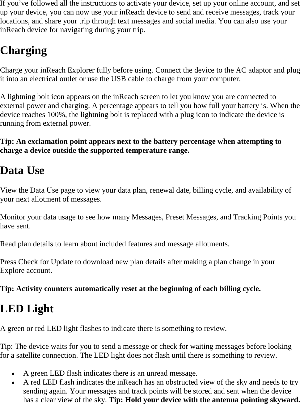 If you’ve followed all the instructions to activate your device, set up your online account, and set up your device, you can now use your inReach device to send and receive messages, track your locations, and share your trip through text messages and social media. You can also use your inReach device for navigating during your trip.  Charging Charge your inReach Explorer fully before using. Connect the device to the AC adaptor and plug it into an electrical outlet or use the USB cable to charge from your computer. A lightning bolt icon appears on the inReach screen to let you know you are connected to external power and charging. A percentage appears to tell you how full your battery is. When the device reaches 100%, the lightning bolt is replaced with a plug icon to indicate the device is running from external power. Tip: An exclamation point appears next to the battery percentage when attempting to charge a device outside the supported temperature range.  Data Use View the Data Use page to view your data plan, renewal date, billing cycle, and availability of your next allotment of messages. Monitor your data usage to see how many Messages, Preset Messages, and Tracking Points you have sent. Read plan details to learn about included features and message allotments. Press Check for Update to download new plan details after making a plan change in your Explore account. Tip: Activity counters automatically reset at the beginning of each billing cycle. LED Light A green or red LED light flashes to indicate there is something to review. Tip: The device waits for you to send a message or check for waiting messages before looking for a satellite connection. The LED light does not flash until there is something to review. • A green LED flash indicates there is an unread message. • A red LED flash indicates the inReach has an obstructed view of the sky and needs to try sending again. Your messages and track points will be stored and sent when the device has a clear view of the sky. Tip: Hold your device with the antenna pointing skyward. 