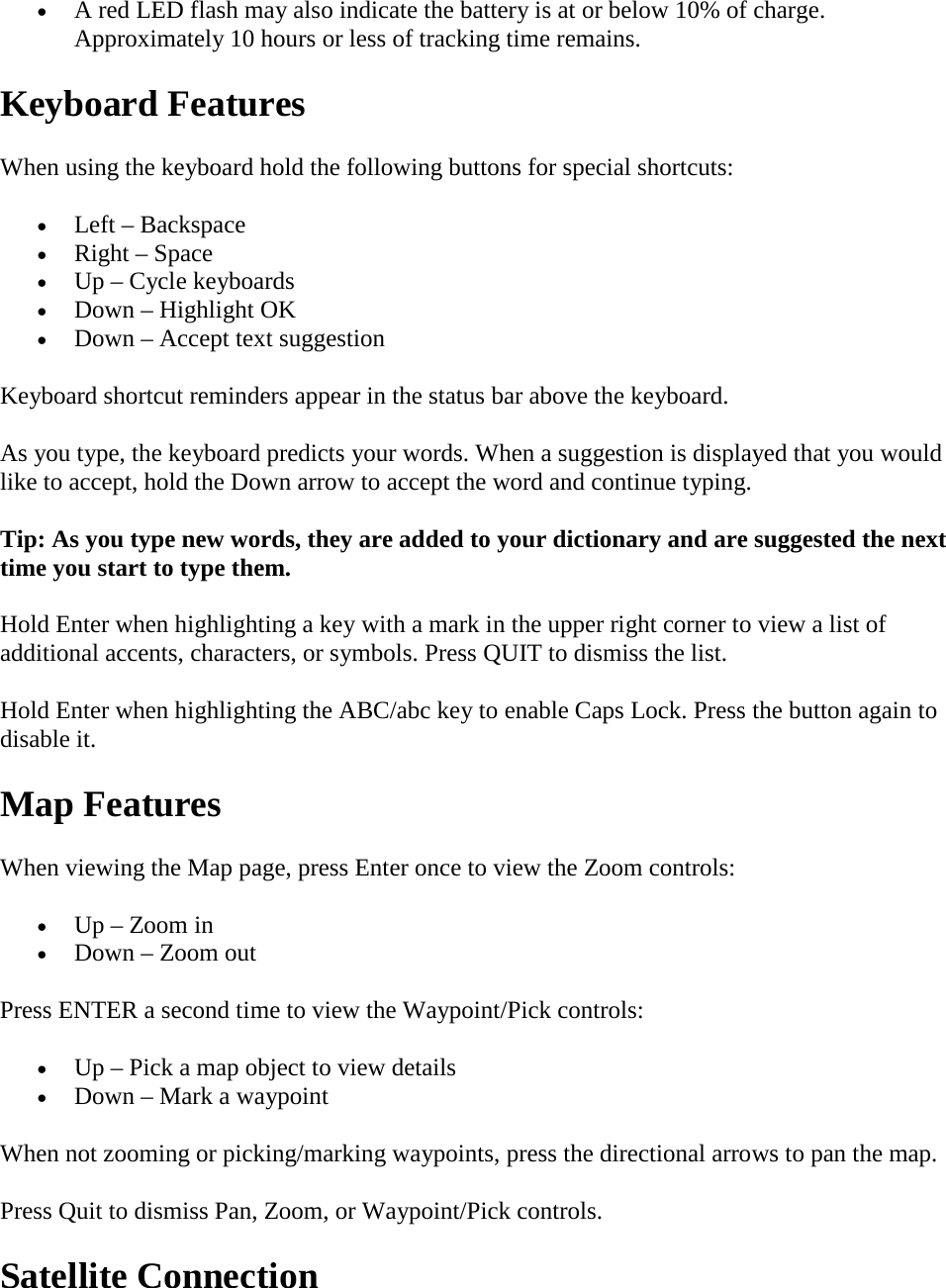 • A red LED flash may also indicate the battery is at or below 10% of charge. Approximately 10 hours or less of tracking time remains. Keyboard Features When using the keyboard hold the following buttons for special shortcuts: • Left – Backspace • Right – Space • Up – Cycle keyboards • Down – Highlight OK • Down – Accept text suggestion Keyboard shortcut reminders appear in the status bar above the keyboard. As you type, the keyboard predicts your words. When a suggestion is displayed that you would like to accept, hold the Down arrow to accept the word and continue typing.  Tip: As you type new words, they are added to your dictionary and are suggested the next time you start to type them.  Hold Enter when highlighting a key with a mark in the upper right corner to view a list of additional accents, characters, or symbols. Press QUIT to dismiss the list.  Hold Enter when highlighting the ABC/abc key to enable Caps Lock. Press the button again to disable it. Map Features When viewing the Map page, press Enter once to view the Zoom controls: • Up – Zoom in • Down – Zoom out Press ENTER a second time to view the Waypoint/Pick controls: • Up – Pick a map object to view details • Down – Mark a waypoint When not zooming or picking/marking waypoints, press the directional arrows to pan the map.  Press Quit to dismiss Pan, Zoom, or Waypoint/Pick controls. Satellite Connection 