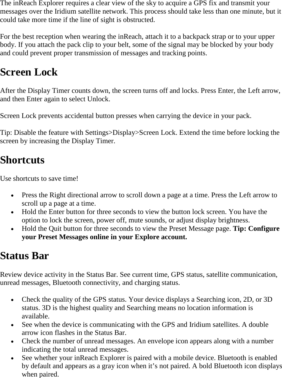 The inReach Explorer requires a clear view of the sky to acquire a GPS fix and transmit your messages over the Iridium satellite network. This process should take less than one minute, but it could take more time if the line of sight is obstructed. For the best reception when wearing the inReach, attach it to a backpack strap or to your upper body. If you attach the pack clip to your belt, some of the signal may be blocked by your body and could prevent proper transmission of messages and tracking points. Screen Lock After the Display Timer counts down, the screen turns off and locks. Press Enter, the Left arrow, and then Enter again to select Unlock. Screen Lock prevents accidental button presses when carrying the device in your pack. Tip: Disable the feature with Settings&gt;Display&gt;Screen Lock. Extend the time before locking the screen by increasing the Display Timer. Shortcuts Use shortcuts to save time! • Press the Right directional arrow to scroll down a page at a time. Press the Left arrow to scroll up a page at a time. • Hold the Enter button for three seconds to view the button lock screen. You have the option to lock the screen, power off, mute sounds, or adjust display brightness. • Hold the Quit button for three seconds to view the Preset Message page. Tip: Configure your Preset Messages online in your Explore account. Status Bar Review device activity in the Status Bar. See current time, GPS status, satellite communication, unread messages, Bluetooth connectivity, and charging status. • Check the quality of the GPS status. Your device displays a Searching icon, 2D, or 3D status. 3D is the highest quality and Searching means no location information is available. • See when the device is communicating with the GPS and Iridium satellites. A double arrow icon flashes in the Status Bar. • Check the number of unread messages. An envelope icon appears along with a number indicating the total unread messages. • See whether your inReach Explorer is paired with a mobile device. Bluetooth is enabled by default and appears as a gray icon when it’s not paired. A bold Bluetooth icon displays when paired. 