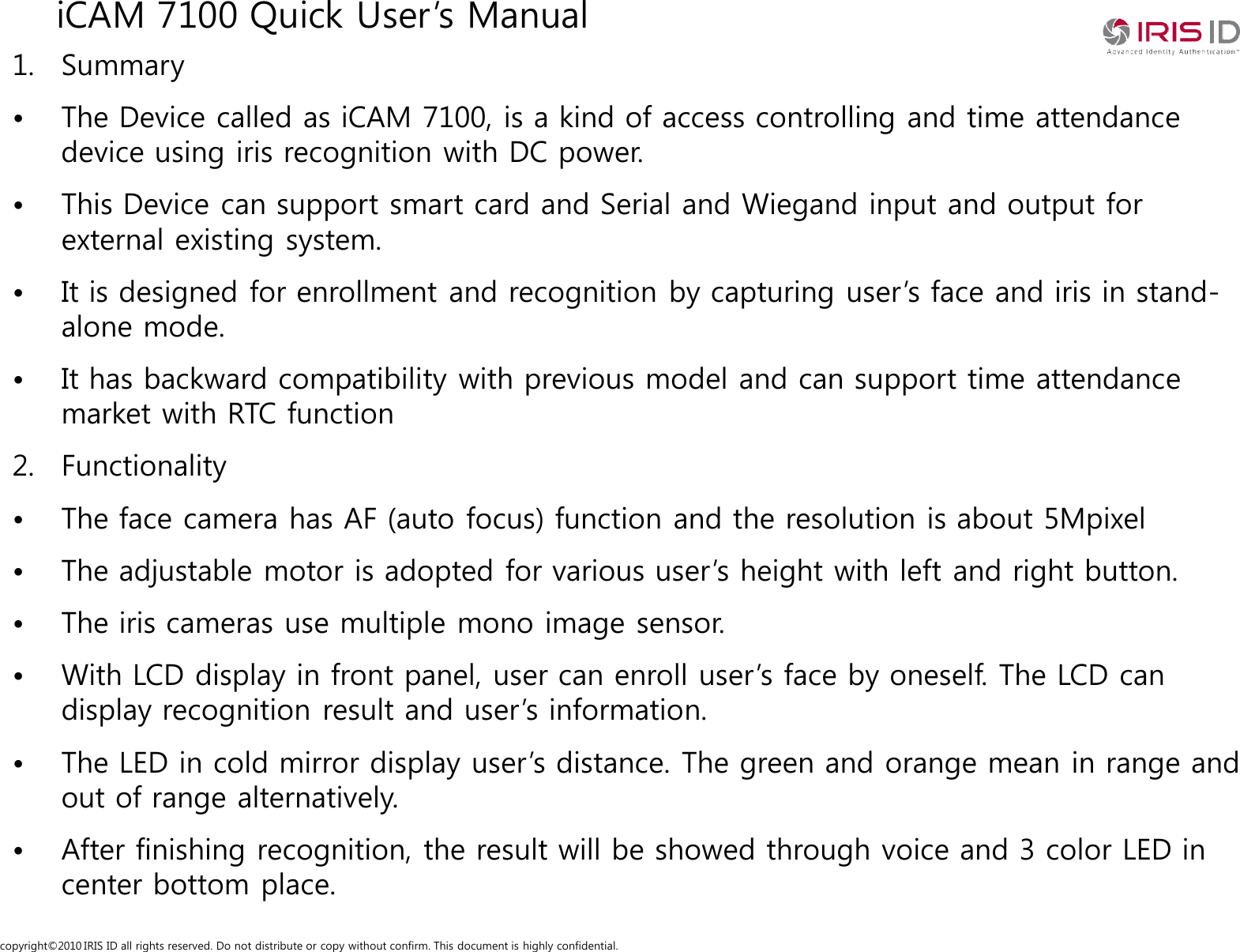 copyright&copy;2010 IRIS ID all rights reserved. Do not distribute or copy without confirm. This document is highly confidential.iCAM 7100 Quick User&rsquo;s Manual1. Summary&bull; The Device called as iCAM 7100, is a kind of access controlling and time attendance device using iris recognition with DC power.&bull; This Device can support smart card and Serial and Wiegand input and output for external existing system. &bull; It is designed for enrollment and recognition by capturing user&rsquo;s face and iris in stand-alone mode.&bull; It has backward compatibility with previous model and can support time attendance market with RTC function2. Functionality&bull; The face camera has AF (auto focus) function and the resolution is about 5Mpixel&bull; The adjustable motor is adopted for various user&rsquo;s height with left and right button.&bull; The iris cameras use multiple mono image sensor.&bull; With LCD display in front panel, user can enroll user&rsquo;s face by oneself. The LCD can display recognition result and user&rsquo;s information.&bull; The LED in cold mirror display user&rsquo;s distance. The green and orange mean in range and out of range alternatively.&bull; After finishing recognition, the result will be showed through voice and 3 color LED in center bottom place.