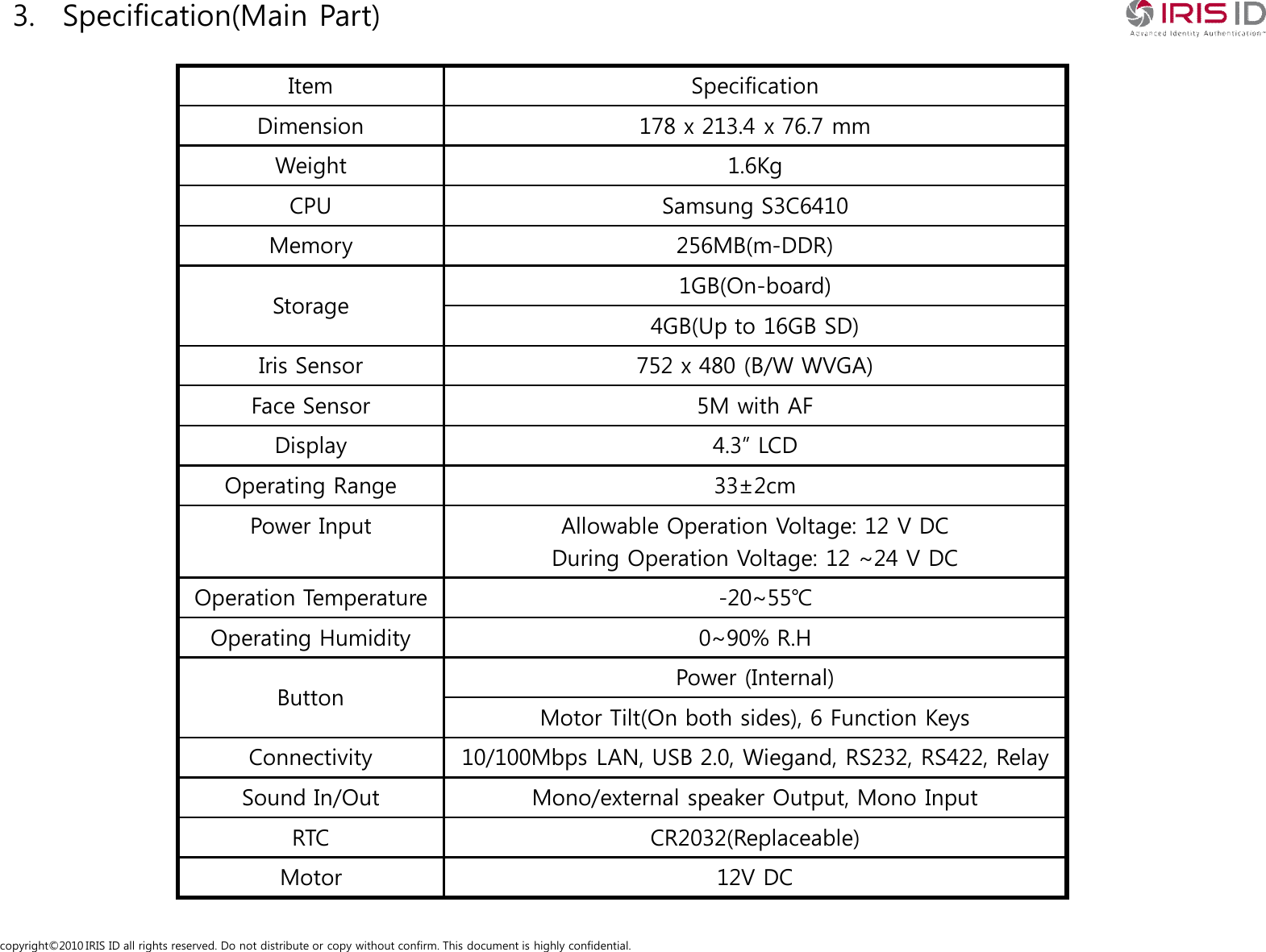 copyright&copy;2010 IRIS ID all rights reserved. Do not distribute or copy without confirm. This document is highly confidential.3. Specification(Main Part)Item SpecificationDimension 178 x 213.4 x 76.7 mmWeight 1.6KgCPU Samsung S3C6410Memory 256MB(m-DDR)Storage 1GB(On-board)4GB(Up to 16GB SD)Iris Sensor 752 x 480 (B/W WVGA)Face Sensor 5M with AFDisplay 4.3&rdquo; LCDOperating Range 33&plusmn;2cmPower Input Allowable Operation Voltage: 12 V DCDuring Operation Voltage: 12 ~24 V DCOperation Temperature -20~55℃Operating Humidity 0~90% R.HButton Power (Internal)Motor Tilt(On both sides), 6 Function KeysConnectivity 10/100Mbps LAN, USB 2.0, Wiegand, RS232, RS422, RelaySound In/Out Mono/external speaker Output, Mono InputRTC CR2032(Replaceable)Motor 12V DC