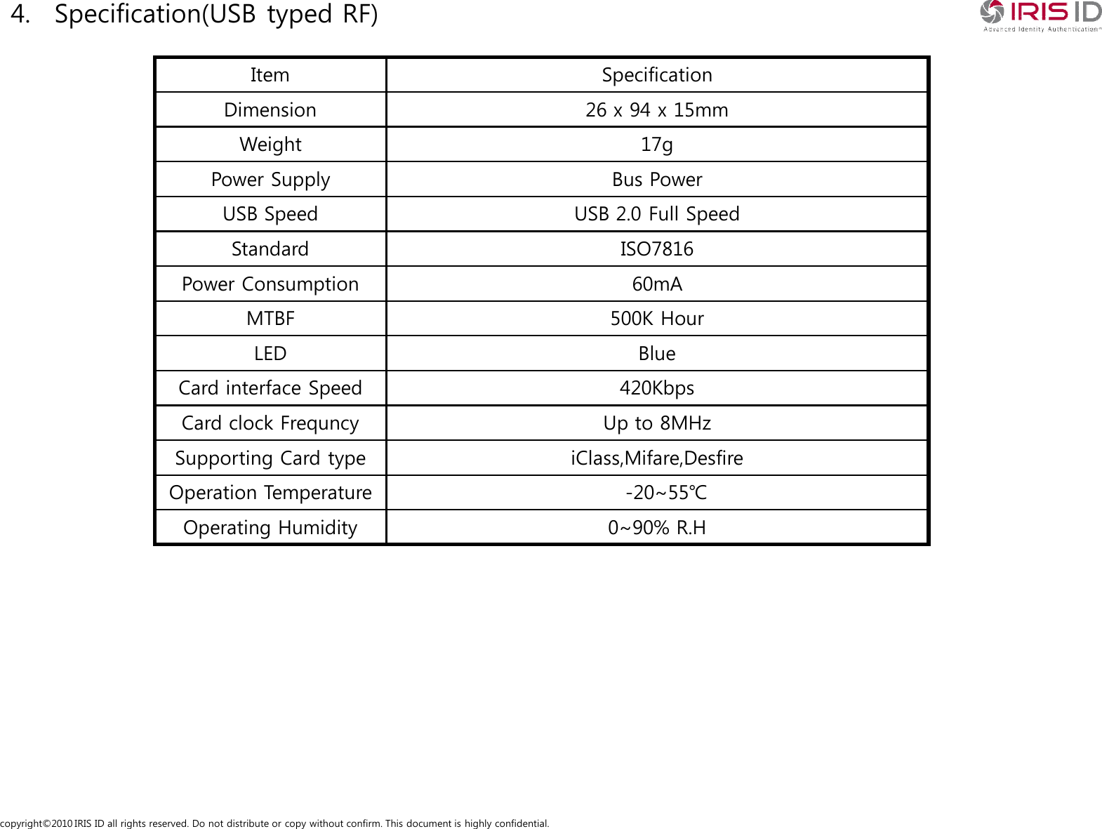 copyright&copy;2010 IRIS ID all rights reserved. Do not distribute or copy without confirm. This document is highly confidential.4. Specification(USB typed RF)Item  SpecificationDimension 26 x 94 x 15mmWeight 17gPower Supply Bus PowerUSB Speed USB 2.0 Full SpeedStandard ISO7816Power Consumption 60mAMTBF 500K HourLED BlueCard interface Speed 420KbpsCard clock Frequncy Up to 8MHzSupporting Card type iClass,Mifare,DesfireOperation Temperature -20~55℃Operating Humidity 0~90% R.H