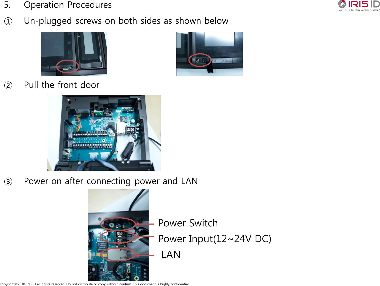 copyright&copy;2010 IRIS ID all rights reserved. Do not distribute or copy without confirm. This document is highly confidential.5. Operation Procedures① Un-plugged screws on both sides as shown below② Pull the front door③ Power on after connecting power and LANLANPower Input(12~24V DC)Power Switch