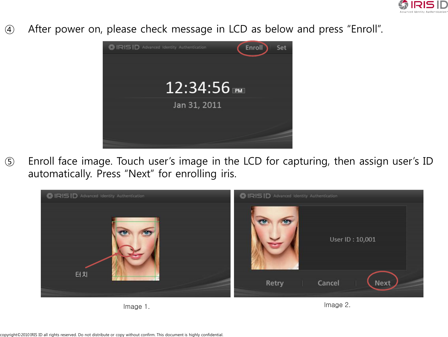 copyright&copy;2010 IRIS ID all rights reserved. Do not distribute or copy without confirm. This document is highly confidential.④ After power on, please check message in LCD as below and press &ldquo;Enroll&rdquo;.⑤ Enroll face image. Touch user&rsquo;s image in the LCD for capturing, then assign user&rsquo;s ID automatically. Press &ldquo;Next&rdquo; for enrolling iris.Image 1. Image 2.터치