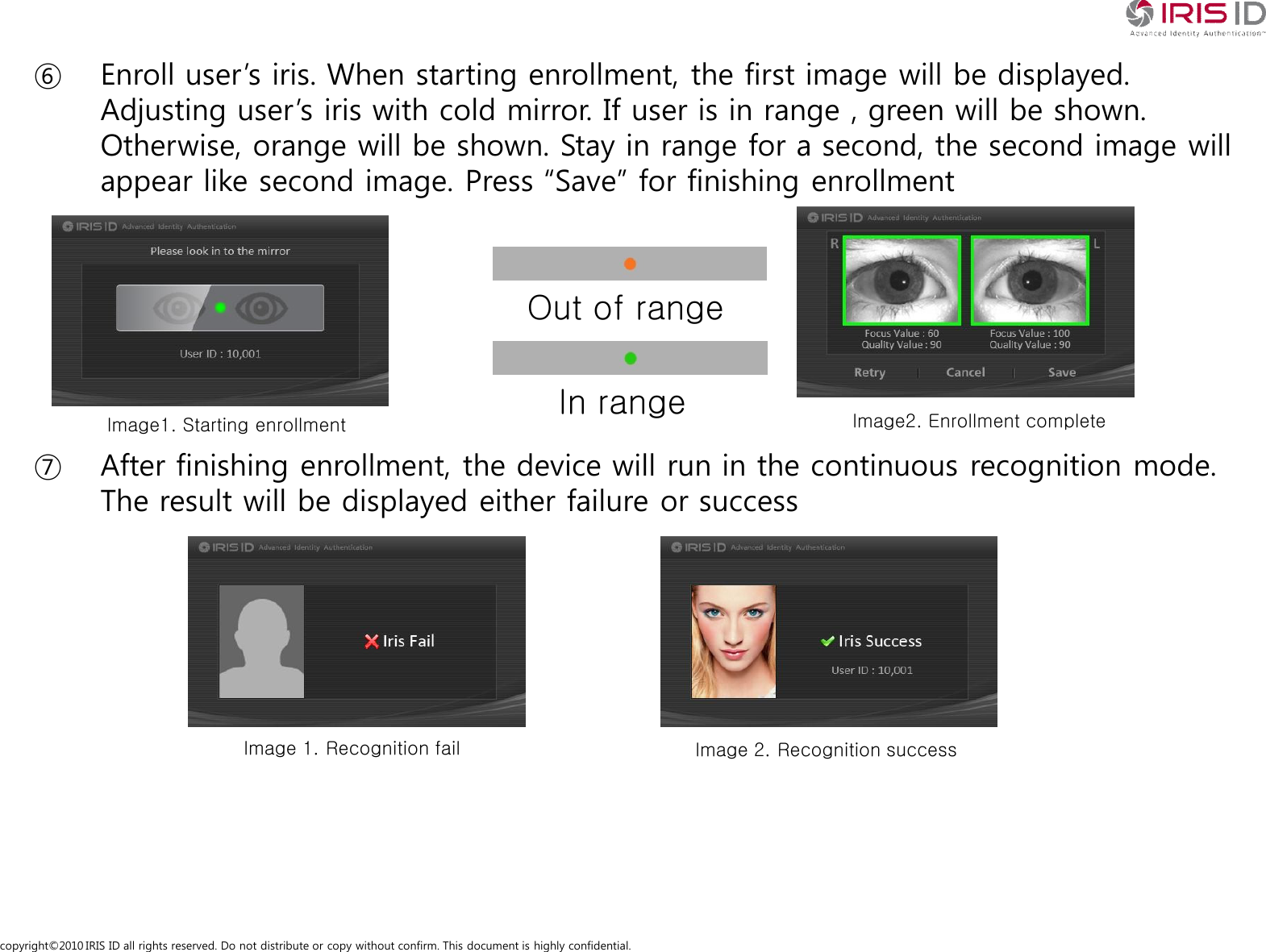 copyright&copy;2010 IRIS ID all rights reserved. Do not distribute or copy without confirm. This document is highly confidential.⑥ Enroll user&rsquo;s iris. When starting enrollment, the first image will be displayed. Adjusting user&rsquo;s iris with cold mirror. If user is in range , green will be shown. Otherwise, orange will be shown. Stay in range for a second, the second image will appear like second image. Press &ldquo;Save&rdquo; for finishing enrollment⑦ After finishing enrollment, the device will run in the continuous recognition mode. The result will be displayed either failure or successOut of rangeIn rangeImage1. Starting enrollment Image2. Enrollment completeImage 1. Recognition fail Image 2. Recognition success