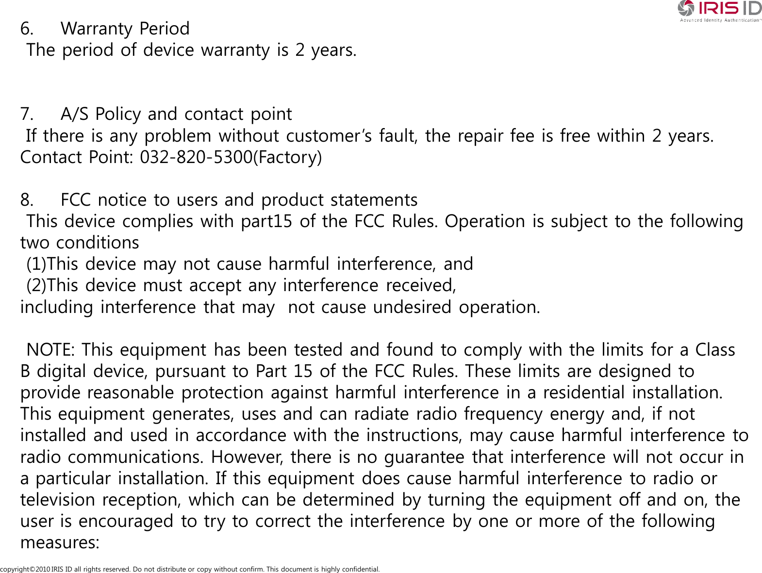 copyright&copy;2010 IRIS ID all rights reserved. Do not distribute or copy without confirm. This document is highly confidential.6. Warranty PeriodThe period of device warranty is 2 years.7. A/S Policy and contact pointIf there is any problem without customer&rsquo;s fault, the repair fee is free within 2 years.Contact Point: 032-820-5300(Factory)8. FCC notice to users and product statementsThis device complies with part15 of the FCC Rules. Operation is subject to the following two conditions(1)This device may not cause harmful interference, and(2)This device must accept any interference received,including interference that may  not cause undesired operation.NOTE: This equipment has been tested and found to comply with the limits for a Class B digital device, pursuant to Part 15 of the FCC Rules. These limits are designed to provide reasonable protection against harmful interference in a residential installation. This equipment generates, uses and can radiate radio frequency energy and, if not installed and used in accordance with the instructions, may cause harmful interference to radio communications. However, there is no guarantee that interference will not occur in a particular installation. If this equipment does cause harmful interference to radio or television reception, which can be determined by turning the equipment off and on, the user is encouraged to try to correct the interference by one or more of the following measures: