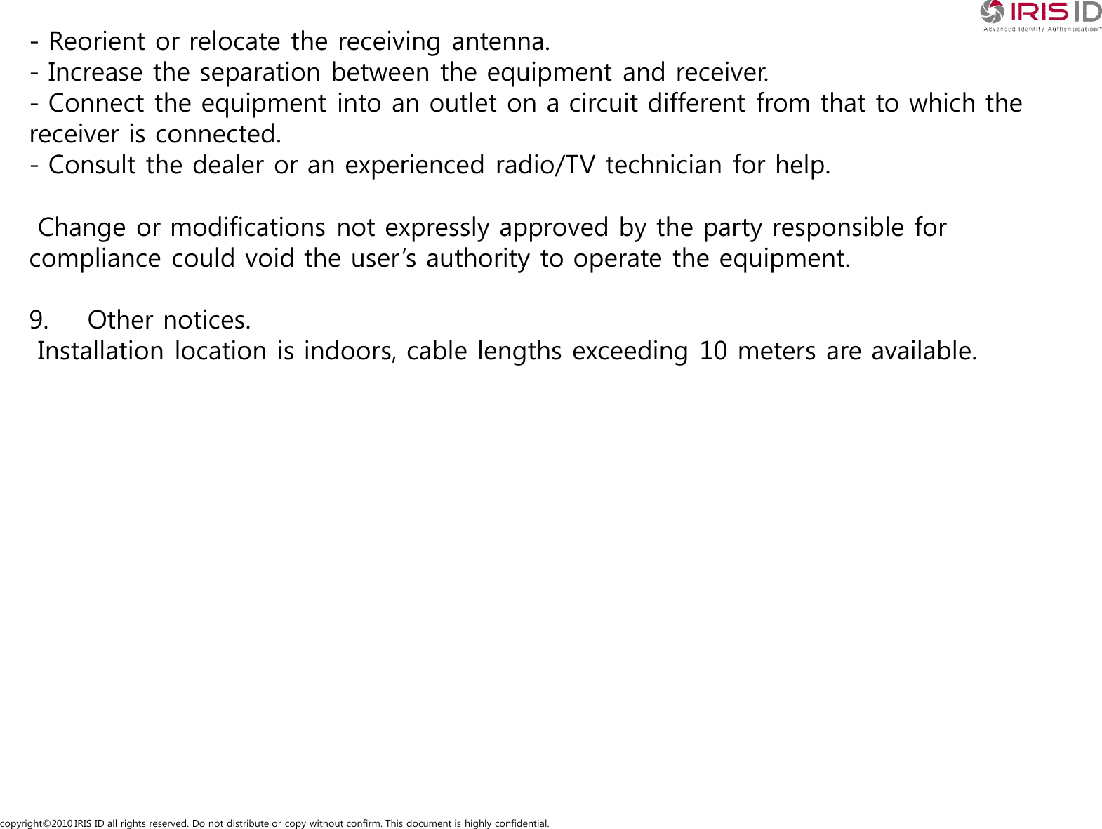 copyright&copy;2010 IRIS ID all rights reserved. Do not distribute or copy without confirm. This document is highly confidential.- Reorient or relocate the receiving antenna.- Increase the separation between the equipment and receiver.- Connect the equipment into an outlet on a circuit different from that to which the receiver is connected.- Consult the dealer or an experienced radio/TV technician for help.Change or modifications not expressly approved by the party responsible for compliance could void the user&rsquo;s authority to operate the equipment.9. Other notices.Installation location is indoors, cable lengths exceeding 10 meters are available.