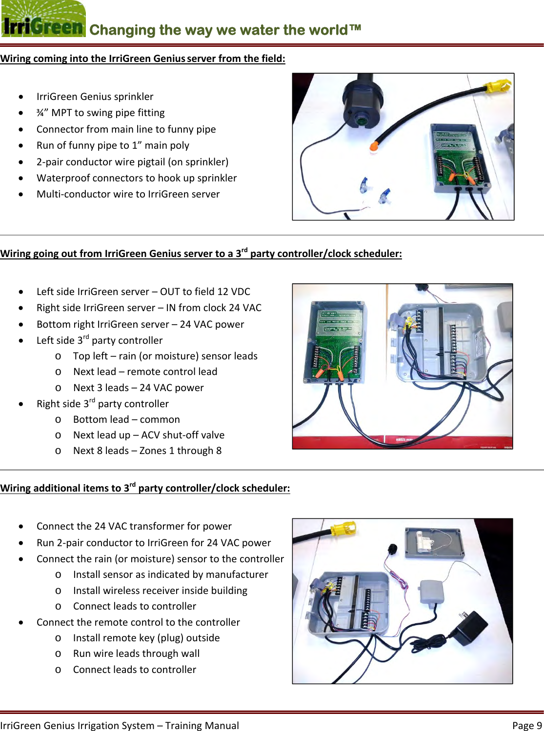 IrriGreenGeniusIrrigationSystem–TrainingManual  Page9Changing the way we water the world™ WiringcomingintotheIrriGreenGeniusserverfromthefield: IrriGreenGeniussprinkler ¾”MPTtoswingpipefitting Connectorfrommainlinetofunnypipe Runoffunnypipeto1”mainpoly 2‐pairconductorwirepigtail(onsprinkler) Waterproofconnectorstohookupsprinkler Multi‐conductorwiretoIrriGreenserverWiringgoingoutfromIrriGreenGeniusservertoa3rdpartycontroller/clockscheduler: LeftsideIrriGreenserver–OUTtofield12VDC RightsideIrriGreenserver–INfromclock24VAC BottomrightIrriGreenserver–24VACpower Leftside3rdpartycontrollero Topleft–rain(ormoisture)sensorleadso Nextlead–remotecontrolleado Next3leads–24VACpower Rightside3rdpartycontrollero Bottomlead–commono Nextleadup–ACVshut‐offvalveo Next8leads–Zones1through8Wiringadditionalitemsto3rdpartycontroller/clockscheduler: Connectthe24VACtransformerforpower Run2‐pairconductortoIrriGreenfor24VACpower Connecttherain(ormoisture)sensortothecontrollero Installsensorasindicatedbymanufacturero Installwirelessreceiverinsidebuildingo Connectleadstocontroller Connecttheremotecontroltothecontrollero Installremotekey(plug)outsideo Runwireleadsthroughwallo Connectleadstocontroller