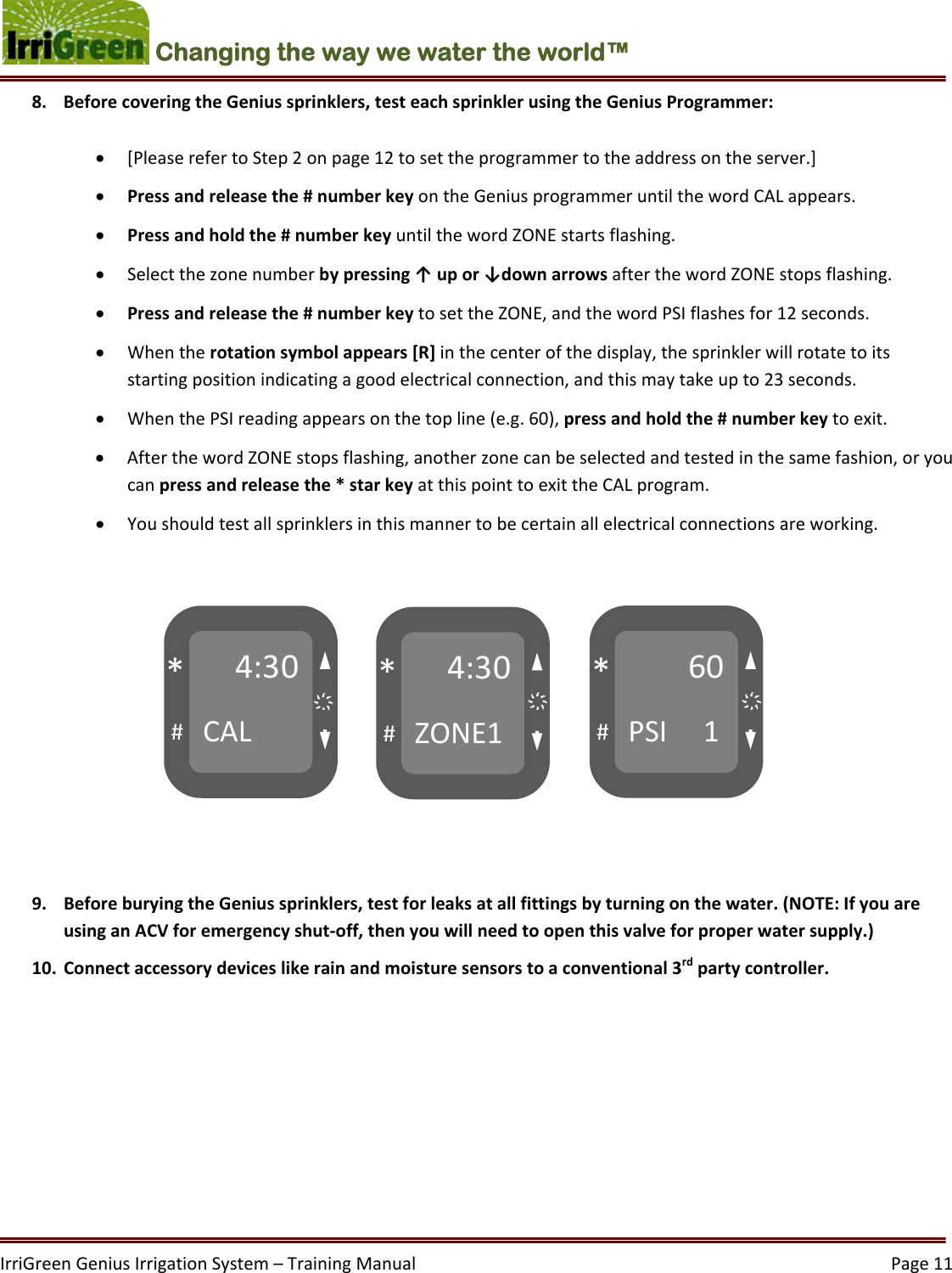 IrriGreenGeniusIrrigationSystem–TrainingManual  Page11Changing the way we water the world™ 4:30CAL#*4:30ZONE1#*60PSI1#*҉ ҉҉ 8. BeforecoveringtheGeniussprinklers,testeachsprinklerusingtheGeniusProgrammer: [PleaserefertoStep2onpage12tosettheprogrammertotheaddressontheserver.] Pressandreleasethe#numberkeyontheGeniusprogrammeruntilthewordCALappears. Pressandholdthe#numberkeyuntilthewordZONEstartsflashing. Selectthezonenumberbypressing↑upor↓downarrowsafterthewordZONEstopsflashing. Pressandreleasethe#numberkeytosettheZONE,andthewordPSIflashesfor12seconds. Whentherotationsymbolappears[R]inthecenterofthedisplay,thesprinklerwillrotatetoitsstartingpositionindicatingagoodelectricalconnection,andthismaytakeupto23seconds. WhenthePSIreadingappearsonthetopline(e.g.60),pressandholdthe#numberkeytoexit. AfterthewordZONEstopsflashing,anotherzonecanbeselectedandtestedinthesamefashion,oryoucanpressandreleasethe*starkeyatthispointtoexittheCALprogram. Youshouldtestallsprinklersinthismannertobecertainallelectricalconnectionsareworking.9. BeforeburyingtheGeniussprinklers,testforleaksatallfittingsbyturningonthewater.(NOTE:IfyouareusinganACVforemergencyshut‐off,thenyouwillneedtoopenthisvalveforproperwatersupply.)10. Connectaccessorydeviceslikerainandmoisturesensorstoaconventional3rdpartycontroller.