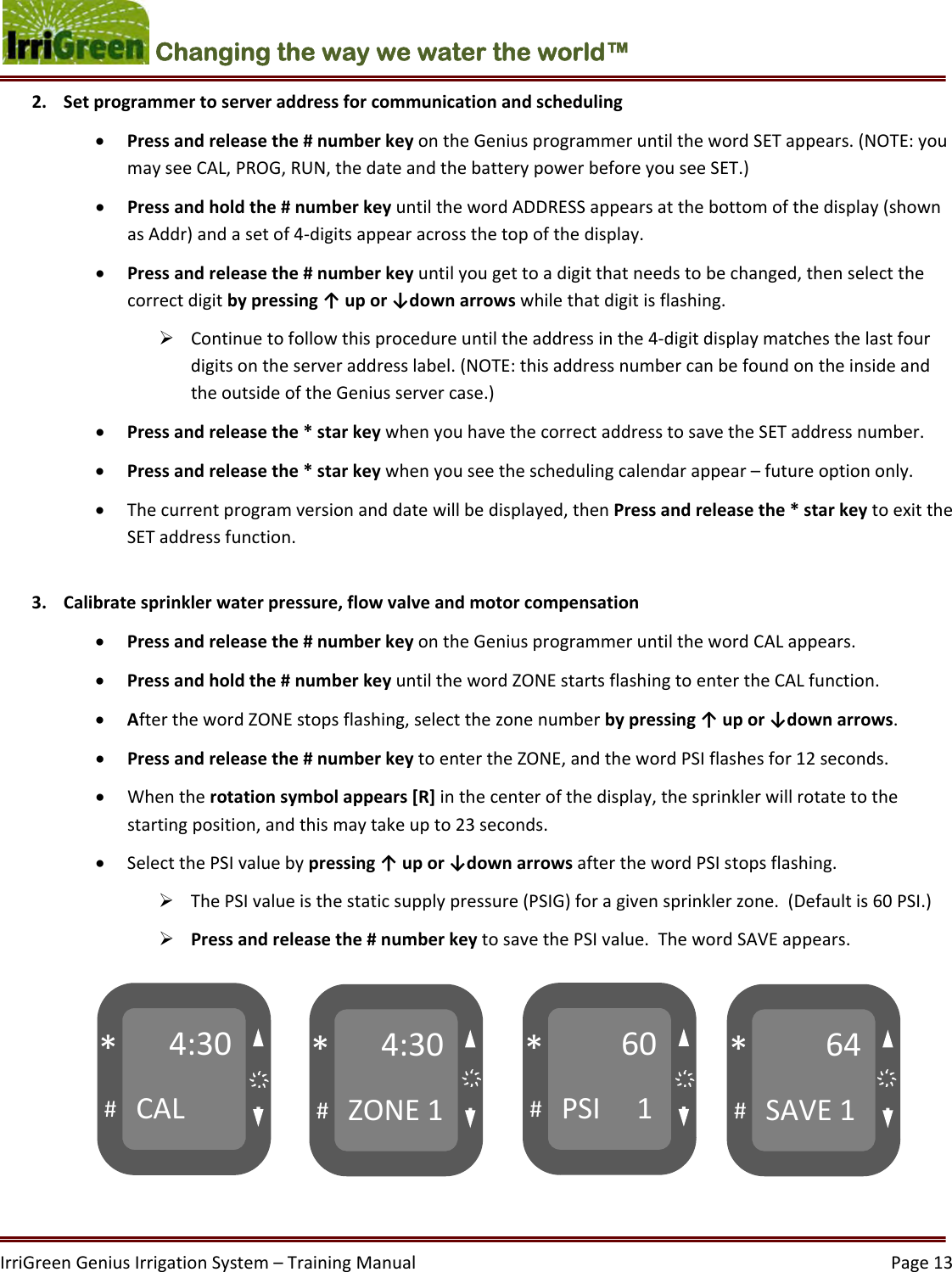 IrriGreenGeniusIrrigationSystem–TrainingManual  Page13Changing the way we water the world™ 2. Setprogrammertoserveraddressforcommunicationandscheduling Pressandreleasethe#numberkeyontheGeniusprogrammeruntilthewordSETappears.(NOTE:youmayseeCAL,PROG,RUN,thedateandthebatterypowerbeforeyouseeSET.) Pressandholdthe#numberkeyuntilthewordADDRESSappearsatthebottomofthedisplay(shownasAddr)andasetof4‐digitsappearacrossthetopofthedisplay. Pressandreleasethe#numberkeyuntilyougettoadigitthatneedstobechanged,thenselectthecorrectdigitbypressing↑upor↓downarrowswhilethatdigitisflashing. Continuetofollowthisprocedureuntiltheaddressinthe4‐digitdisplaymatchesthelastfourdigitsontheserveraddresslabel.(NOTE:thisaddressnumbercanbefoundontheinsideandtheoutsideoftheGeniusservercase.) Pressandreleasethe*starkeywhenyouhavethecorrectaddresstosavetheSETaddressnumber. Pressandreleasethe*starkeywhenyouseetheschedulingcalendarappear–futureoptiononly. Thecurrentprogramversionanddatewillbedisplayed,thenPressandreleasethe*starkeytoexittheSETaddressfunction.3. Calibratesprinklerwaterpressure,flowvalveandmotorcompensation Pressandreleasethe#numberkeyontheGeniusprogrammeruntilthewordCALappears. Pressandholdthe#numberkeyuntilthewordZONEstartsflashingtoentertheCALfunction. AfterthewordZONEstopsflashing,selectthezonenumberbypressing↑upor↓downarrows. Pressandreleasethe#numberkeytoentertheZONE,andthewordPSIflashesfor12seconds. Whentherotationsymbolappears[R]inthecenterofthedisplay,thesprinklerwillrotatetothestartingposition,andthismaytakeupto23seconds. SelectthePSIvaluebypressing↑upor↓downarrowsafterthewordPSIstopsflashing. ThePSIvalueisthestaticsupplypressure(PSIG)foragivensprinklerzone.(Defaultis60PSI.) Pressandreleasethe#numberkeytosavethePSIvalue.ThewordSAVEappears. 4:30CAL#*4:30ZONE1#*60PSI1#*64SAVE1#*҉ ҉҉҉