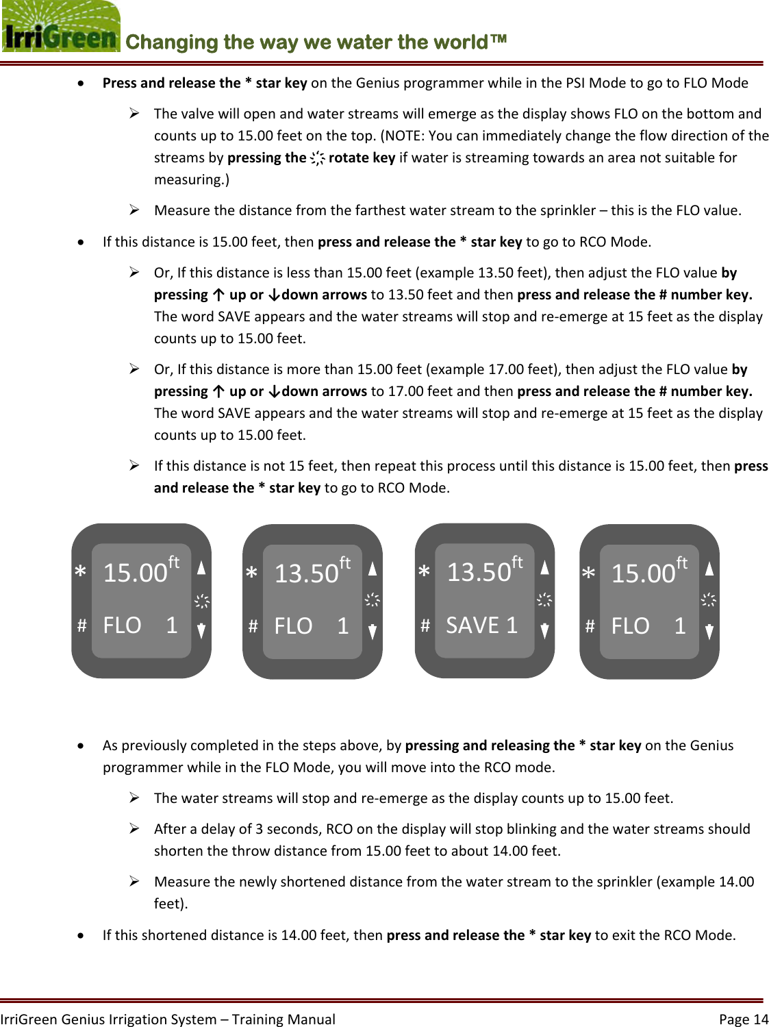 IrriGreenGeniusIrrigationSystem–TrainingManual  Page14Changing the way we water the world™  Pressandreleasethe*starkeyontheGeniusprogrammerwhileinthePSIModetogotoFLOMode ThevalvewillopenandwaterstreamswillemergeasthedisplayshowsFLOonthebottomandcountsupto15.00feetonthetop.(NOTE:Youcanimmediatelychangetheflowdirectionofthestreamsbypressingthe҉rotatekeyifwaterisstreamingtowardsanareanotsuitableformeasuring.) Measurethedistancefromthefarthestwaterstreamtothesprinkler–thisistheFLOvalue. Ifthisdistanceis15.00feet,thenpressandreleasethe*starkeytogotoRCOMode. Or,Ifthisdistanceislessthan15.00feet(example13.50feet),thenadjusttheFLOvaluebypressing↑upor↓downarrowsto13.50feetandthenpressandreleasethe#numberkey.ThewordSAVEappearsandthewaterstreamswillstopandre‐emergeat15feetasthedisplaycountsupto15.00feet. Or,Ifthisdistanceismorethan15.00feet(example17.00feet),thenadjusttheFLOvaluebypressing↑upor↓downarrowsto17.00feetandthenpressandreleasethe#numberkey.ThewordSAVEappearsandthewaterstreamswillstopandre‐emergeat15feetasthedisplaycountsupto15.00feet. Ifthisdistanceisnot15feet,thenrepeatthisprocessuntilthisdistanceis15.00feet,thenpressandreleasethe*starkeytogotoRCOMode.  Aspreviouslycompletedinthestepsabove,bypressingandreleasingthe*starkeyontheGeniusprogrammerwhileintheFLOMode,youwillmoveintotheRCOmode. Thewaterstreamswillstopandre‐emergeasthedisplaycountsupto15.00feet. Afteradelayof3seconds,RCOonthedisplaywillstopblinkingandthewaterstreamsshouldshortenthethrowdistancefrom15.00feettoabout14.00feet. Measurethenewlyshorteneddistancefromthewaterstreamtothesprinkler(example14.00feet). Ifthisshorteneddistanceis14.00feet,thenpressandreleasethe*starkeytoexittheRCOMode.15.00ftFLO1#*13.50ftFLO1#*13.50ftSAVE1#*15.00ftFLO1#*҉҉҉҉