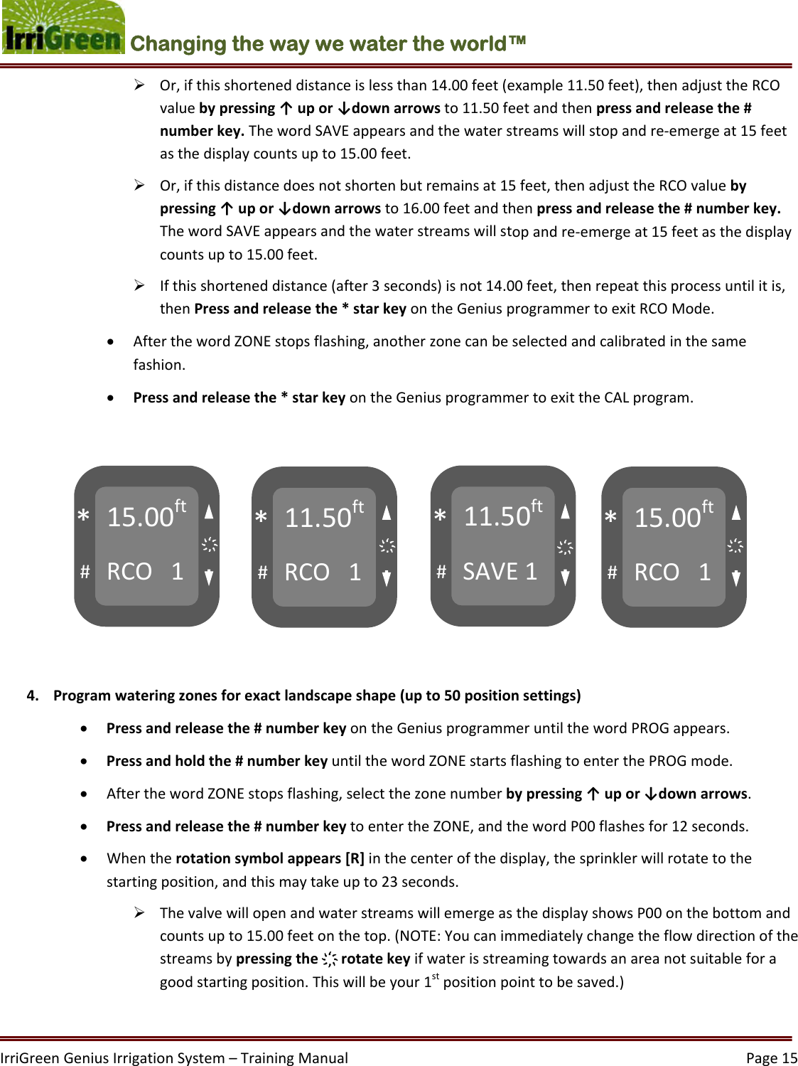 IrriGreenGeniusIrrigationSystem–TrainingManual  Page15Changing the way we water the world™  Or,ifthisshorteneddistanceislessthan14.00feet(example11.50feet),thenadjusttheRCOvaluebypressing↑upor↓downarrowsto11.50feetandthenpressandreleasethe#numberkey.ThewordSAVEappearsandthewaterstreamswillstopandre‐emergeat15feetasthedisplaycountsupto15.00feet. Or,ifthisdistancedoesnotshortenbutremainsat15feet,thenadjusttheRCOvaluebypressing↑upor↓downarrowsto16.00feetandthenpressandreleasethe#numberkey.ThewordSAVEappearsandthewaterstreamswillstopandre‐emergeat15feetasthedisplaycountsupto15.00feet. Ifthisshorteneddistance(after3seconds)isnot14.00feet,thenrepeatthisprocessuntilitis,thenPressandreleasethe*starkeyontheGeniusprogrammertoexitRCOMode. AfterthewordZONEstopsflashing,anotherzonecanbeselectedandcalibratedinthesamefashion. Pressandreleasethe*starkeyontheGeniusprogrammertoexittheCALprogram. 4. Programwateringzonesforexactlandscapeshape(upto50positionsettings) Pressandreleasethe#numberkeyontheGeniusprogrammeruntilthewordPROGappears. Pressandholdthe#numberkeyuntilthewordZONEstartsflashingtoenterthePROGmode. AfterthewordZONEstopsflashing,selectthezonenumberbypressing↑upor↓downarrows. Pressandreleasethe#numberkeytoentertheZONE,andthewordP00flashesfor12seconds. Whentherotationsymbolappears[R]inthecenterofthedisplay,thesprinklerwillrotatetothestartingposition,andthismaytakeupto23seconds. ThevalvewillopenandwaterstreamswillemergeasthedisplayshowsP00onthebottomandcountsupto15.00feetonthetop.(NOTE:Youcanimmediatelychangetheflowdirectionofthestreamsbypressingthe҉rotatekeyifwaterisstreamingtowardsanareanotsuitableforagoodstartingposition.Thiswillbeyour1stpositionpointtobesaved.)15.00ftRCO1#*11.50ftRCO1#*11.50ftSAVE1#*15.00ftRCO1#*҉҉҉҉