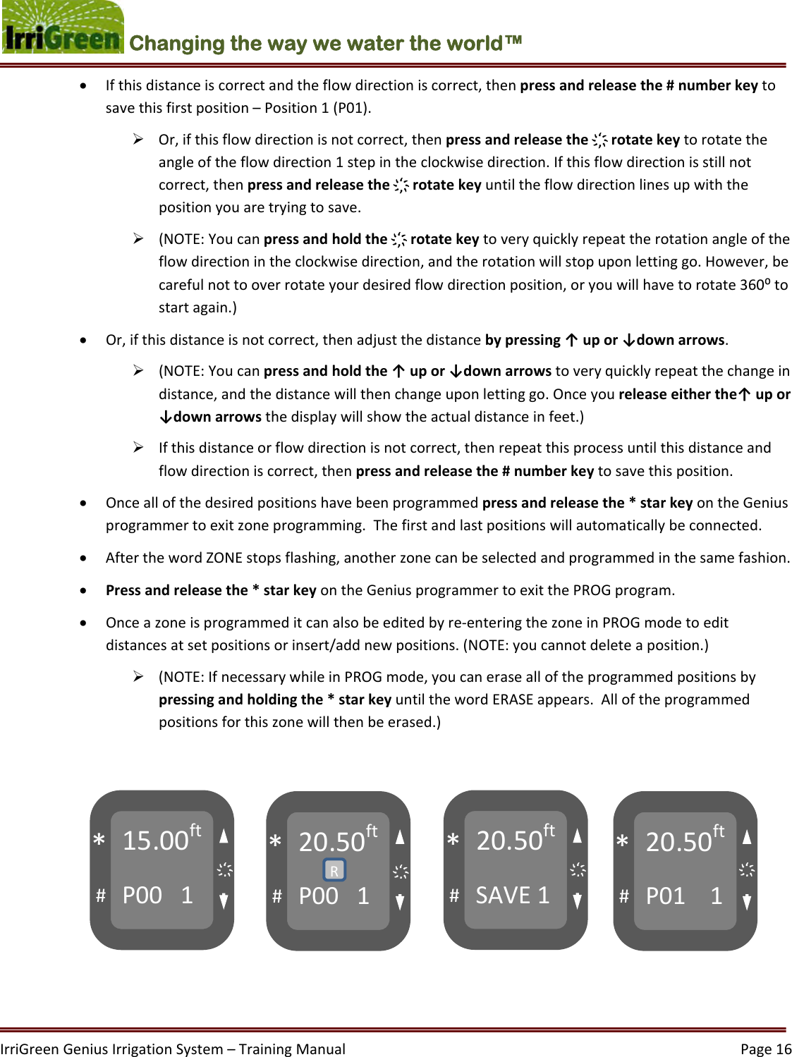 IrriGreenGeniusIrrigationSystem–TrainingManual  Page16Changing the way we water the world™  Ifthisdistanceiscorrectandtheflowdirectioniscorrect,thenpressandreleasethe#numberkeytosavethisfirstposition–Position1(P01). Or,ifthisflowdirectionisnotcorrect,thenpressandreleasethe҉rotatekeytorotatetheangleoftheflowdirection1stepintheclockwisedirection.Ifthisflowdirectionisstillnotcorrect,thenpressandreleasethe҉rotatekeyuntiltheflowdirectionlinesupwiththepositionyouaretryingtosave. (NOTE:Youcanpressandholdthe҉rotatekeytoveryquicklyrepeattherotationangleoftheflowdirectionintheclockwisedirection,andtherotationwillstopuponlettinggo.However,becarefulnottooverrotateyourdesiredflowdirectionposition,oryouwillhavetorotate360⁰tostartagain.) Or,ifthisdistanceisnotcorrect,thenadjustthedistancebypressing↑upor↓downarrows. (NOTE:Youcanpressandholdthe↑upor↓downarrowstoveryquicklyrepeatthechangeindistance,andthedistancewillthenchangeuponlettinggo.Onceyoureleaseeitherthe↑upor↓downarrowsthedisplaywillshowtheactualdistanceinfeet.) Ifthisdistanceorflowdirectionisnotcorrect,thenrepeatthisprocessuntilthisdistanceandflowdirectioniscorrect,thenpressandreleasethe#numberkeytosavethisposition. Onceallofthedesiredpositionshavebeenprogrammedpressandreleasethe*starkeyontheGeniusprogrammertoexitzoneprogramming.Thefirstandlastpositionswillautomaticallybeconnected. AfterthewordZONEstopsflashing,anotherzonecanbeselectedandprogrammedinthesamefashion. Pressandreleasethe*starkeyontheGeniusprogrammertoexitthePROGprogram. Onceazoneisprogrammeditcanalsobeeditedbyre‐enteringthezoneinPROGmodetoeditdistancesatsetpositionsorinsert/addnewpositions.(NOTE:youcannotdeleteaposition.) (NOTE:IfnecessarywhileinPROGmode,youcanerasealloftheprogrammedpositionsbypressingandholdingthe*starkeyuntilthewordERASEappears.Alloftheprogrammedpositionsforthiszonewillthenbeerased.)15.00ftP001#*20.50ftP001#*20.50ftSAVE1#*20.50ftP011#*R҉҉҉҉